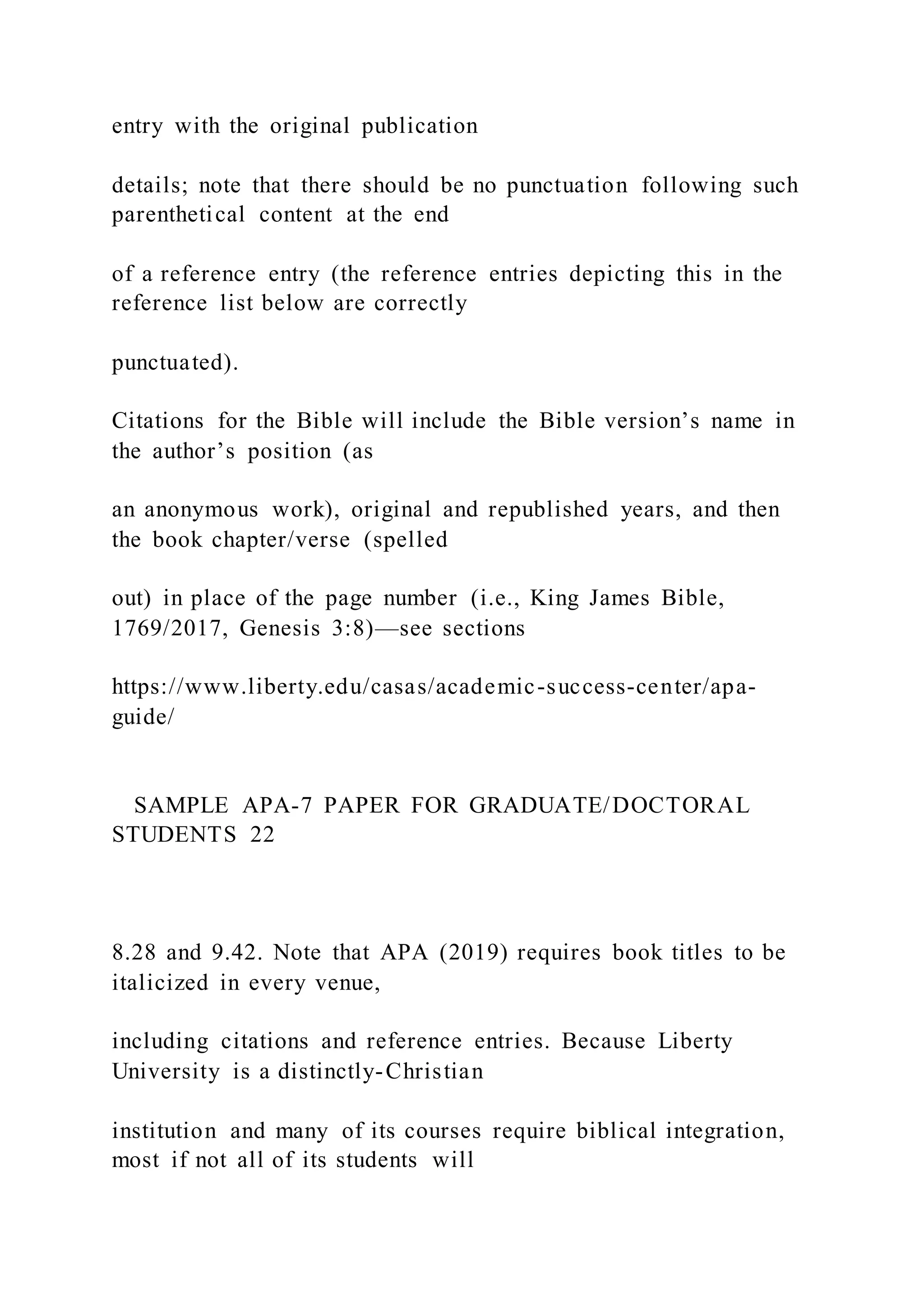 entry with the original publication
details; note that there should be no punctuation following such
parenthetical content at the end
of a reference entry (the reference entries depicting this in the
reference list below are correctly
punctuated).
Citations for the Bible will include the Bible version’s name in
the author’s position (as
an anonymous work), original and republished years, and then
the book chapter/verse (spelled
out) in place of the page number (i.e., King James Bible,
1769/2017, Genesis 3:8)—see sections
https://www.liberty.edu/casas/academic-success-center/apa-
guide/
SAMPLE APA-7 PAPER FOR GRADUATE/DOCTORAL
STUDENTS 22
8.28 and 9.42. Note that APA (2019) requires book titles to be
italicized in every venue,
including citations and reference entries. Because Liberty
University is a distinctly-Christian
institution and many of its courses require biblical integration,
most if not all of its students will
 