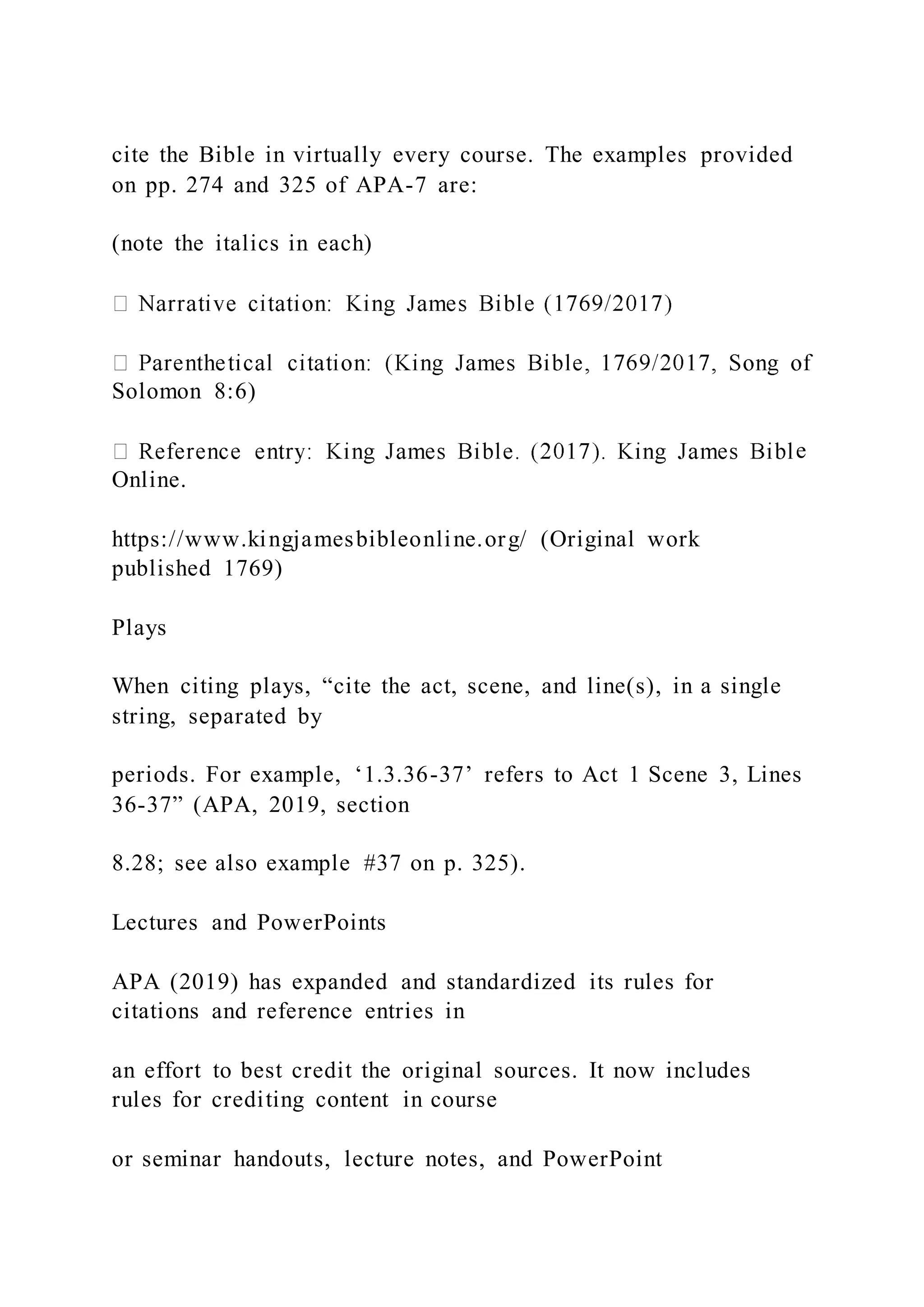 cite the Bible in virtually every course. The examples provided
on pp. 274 and 325 of APA-7 are:
(note the italics in each)
Solomon 8:6)
e
Online.
https://www.kingjamesbibleonline.org/ (Original work
published 1769)
Plays
When citing plays, “cite the act, scene, and line(s), in a single
string, separated by
periods. For example, ‘1.3.36-37’ refers to Act 1 Scene 3, Lines
36-37” (APA, 2019, section
8.28; see also example #37 on p. 325).
Lectures and PowerPoints
APA (2019) has expanded and standardized its rules for
citations and reference entries in
an effort to best credit the original sources. It now includes
rules for crediting content in course
or seminar handouts, lecture notes, and PowerPoint
 