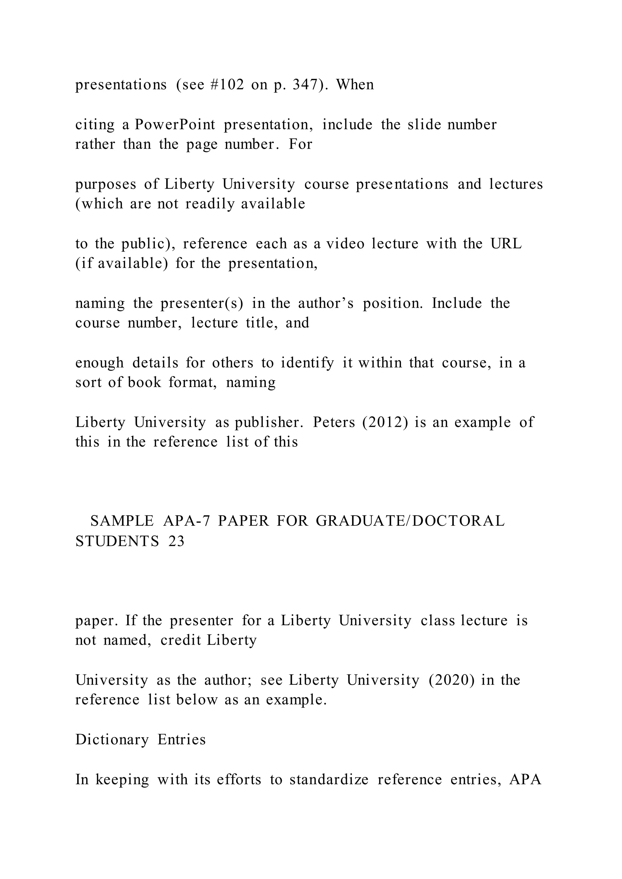 presentations (see #102 on p. 347). When
citing a PowerPoint presentation, include the slide number
rather than the page number. For
purposes of Liberty University course presentations and lectures
(which are not readily available
to the public), reference each as a video lecture with the URL
(if available) for the presentation,
naming the presenter(s) in the author’s position. Include the
course number, lecture title, and
enough details for others to identify it within that course, in a
sort of book format, naming
Liberty University as publisher. Peters (2012) is an example of
this in the reference list of this
SAMPLE APA-7 PAPER FOR GRADUATE/DOCTORAL
STUDENTS 23
paper. If the presenter for a Liberty University class lecture is
not named, credit Liberty
University as the author; see Liberty University (2020) in the
reference list below as an example.
Dictionary Entries
In keeping with its efforts to standardize reference entries, APA
 