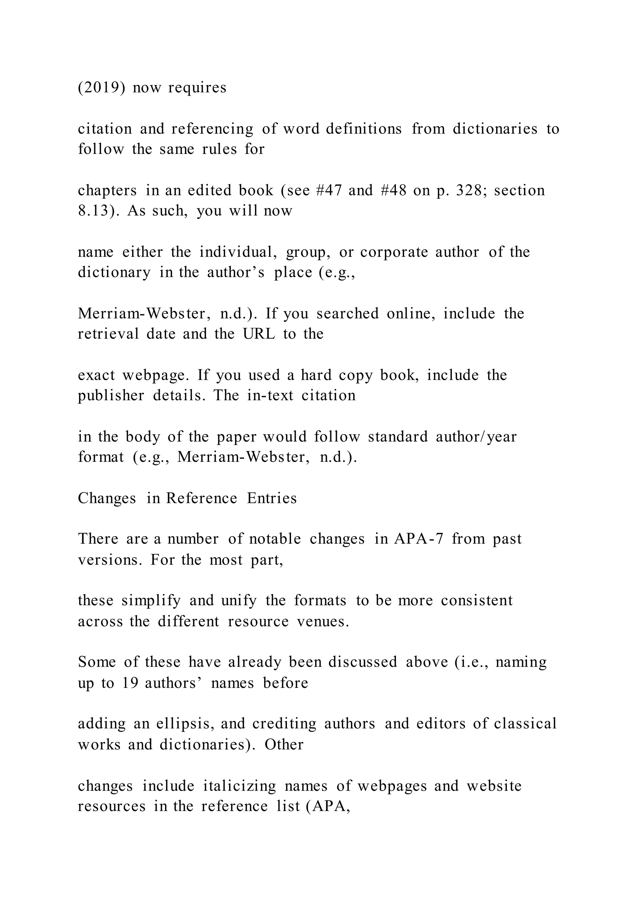 (2019) now requires
citation and referencing of word definitions from dictionaries to
follow the same rules for
chapters in an edited book (see #47 and #48 on p. 328; section
8.13). As such, you will now
name either the individual, group, or corporate author of the
dictionary in the author’s place (e.g.,
Merriam-Webster, n.d.). If you searched online, include the
retrieval date and the URL to the
exact webpage. If you used a hard copy book, include the
publisher details. The in-text citation
in the body of the paper would follow standard author/year
format (e.g., Merriam-Webster, n.d.).
Changes in Reference Entries
There are a number of notable changes in APA-7 from past
versions. For the most part,
these simplify and unify the formats to be more consistent
across the different resource venues.
Some of these have already been discussed above (i.e., naming
up to 19 authors’ names before
adding an ellipsis, and crediting authors and editors of classical
works and dictionaries). Other
changes include italicizing names of webpages and website
resources in the reference list (APA,
 