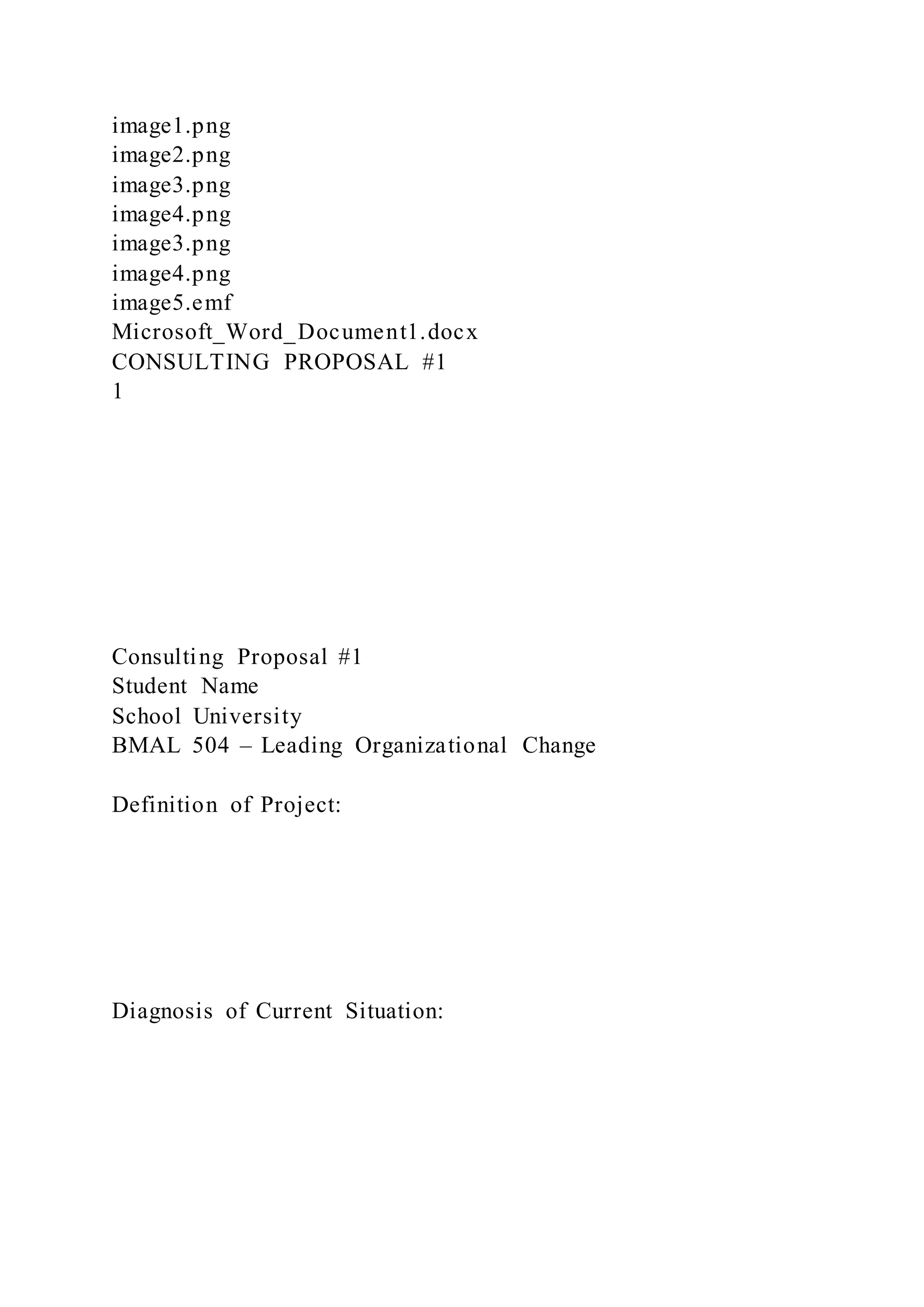 image1.png
image2.png
image3.png
image4.png
image3.png
image4.png
image5.emf
Microsoft_Word_Document1.docx
CONSULTING PROPOSAL #1
1
Consulting Proposal #1
Student Name
School University
BMAL 504 – Leading Organizational Change
Definition of Project:
Diagnosis of Current Situation:
 