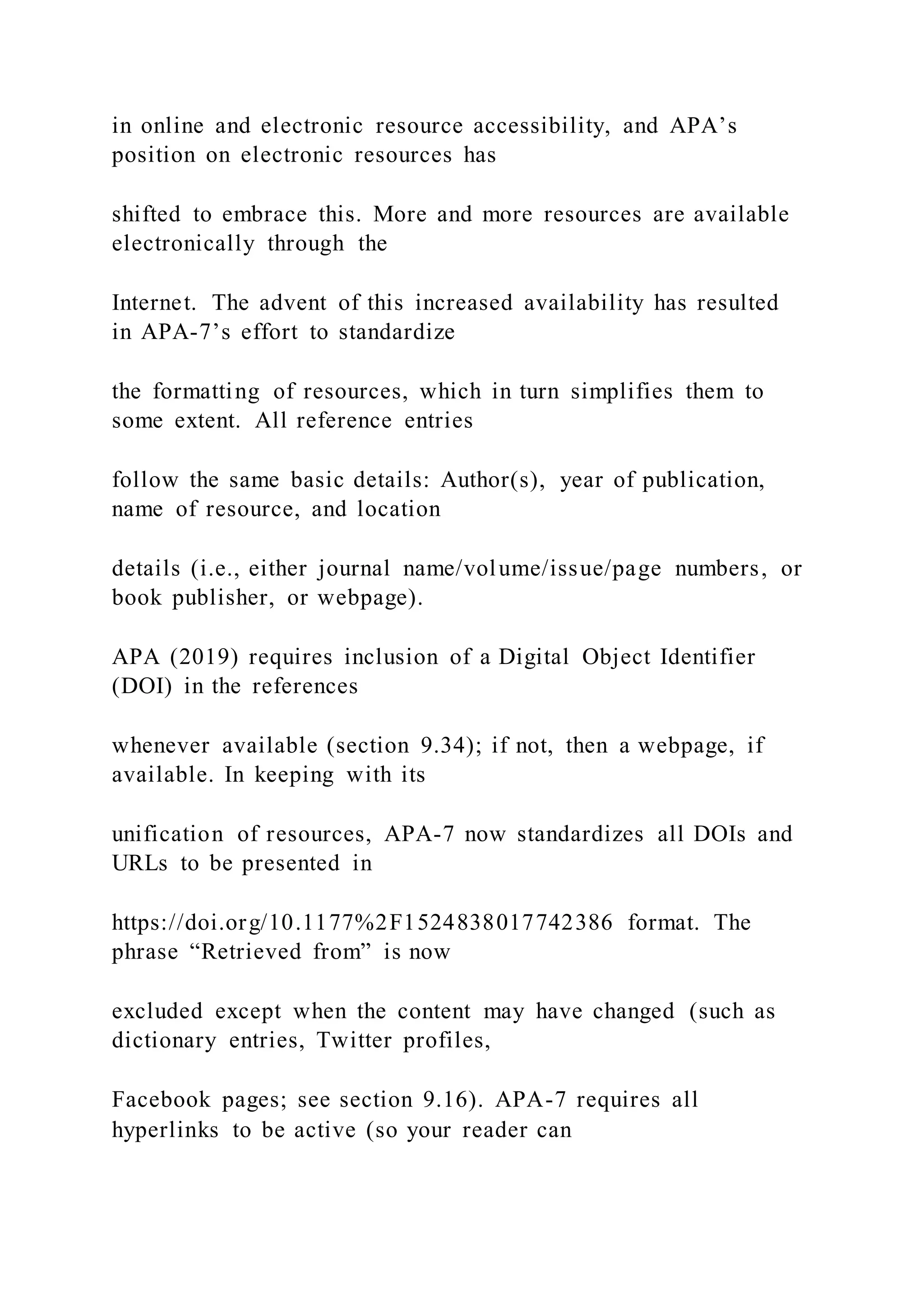 in online and electronic resource accessibility, and APA’s
position on electronic resources has
shifted to embrace this. More and more resources are available
electronically through the
Internet. The advent of this increased availability has resulted
in APA-7’s effort to standardize
the formatting of resources, which in turn simplifies them to
some extent. All reference entries
follow the same basic details: Author(s), year of publication,
name of resource, and location
details (i.e., either journal name/volume/issue/page numbers, or
book publisher, or webpage).
APA (2019) requires inclusion of a Digital Object Identifier
(DOI) in the references
whenever available (section 9.34); if not, then a webpage, if
available. In keeping with its
unification of resources, APA-7 now standardizes all DOIs and
URLs to be presented in
https://doi.org/10.1177%2F1524838017742386 format. The
phrase “Retrieved from” is now
excluded except when the content may have changed (such as
dictionary entries, Twitter profiles,
Facebook pages; see section 9.16). APA-7 requires all
hyperlinks to be active (so your reader can
 