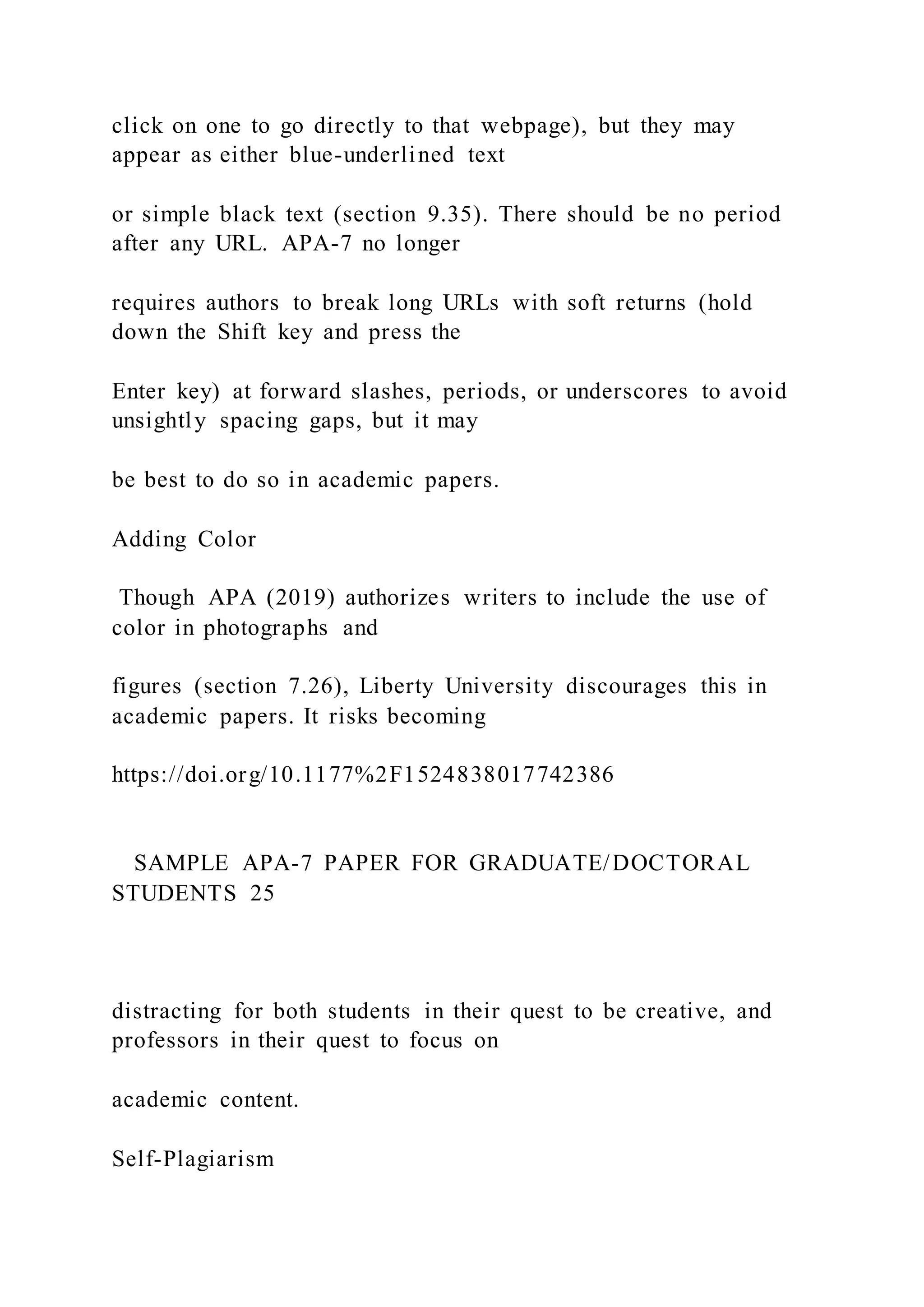 click on one to go directly to that webpage), but they may
appear as either blue-underlined text
or simple black text (section 9.35). There should be no period
after any URL. APA-7 no longer
requires authors to break long URLs with soft returns (hold
down the Shift key and press the
Enter key) at forward slashes, periods, or underscores to avoid
unsightly spacing gaps, but it may
be best to do so in academic papers.
Adding Color
Though APA (2019) authorizes writers to include the use of
color in photographs and
figures (section 7.26), Liberty University discourages this in
academic papers. It risks becoming
https://doi.org/10.1177%2F1524838017742386
SAMPLE APA-7 PAPER FOR GRADUATE/DOCTORAL
STUDENTS 25
distracting for both students in their quest to be creative, and
professors in their quest to focus on
academic content.
Self-Plagiarism
 