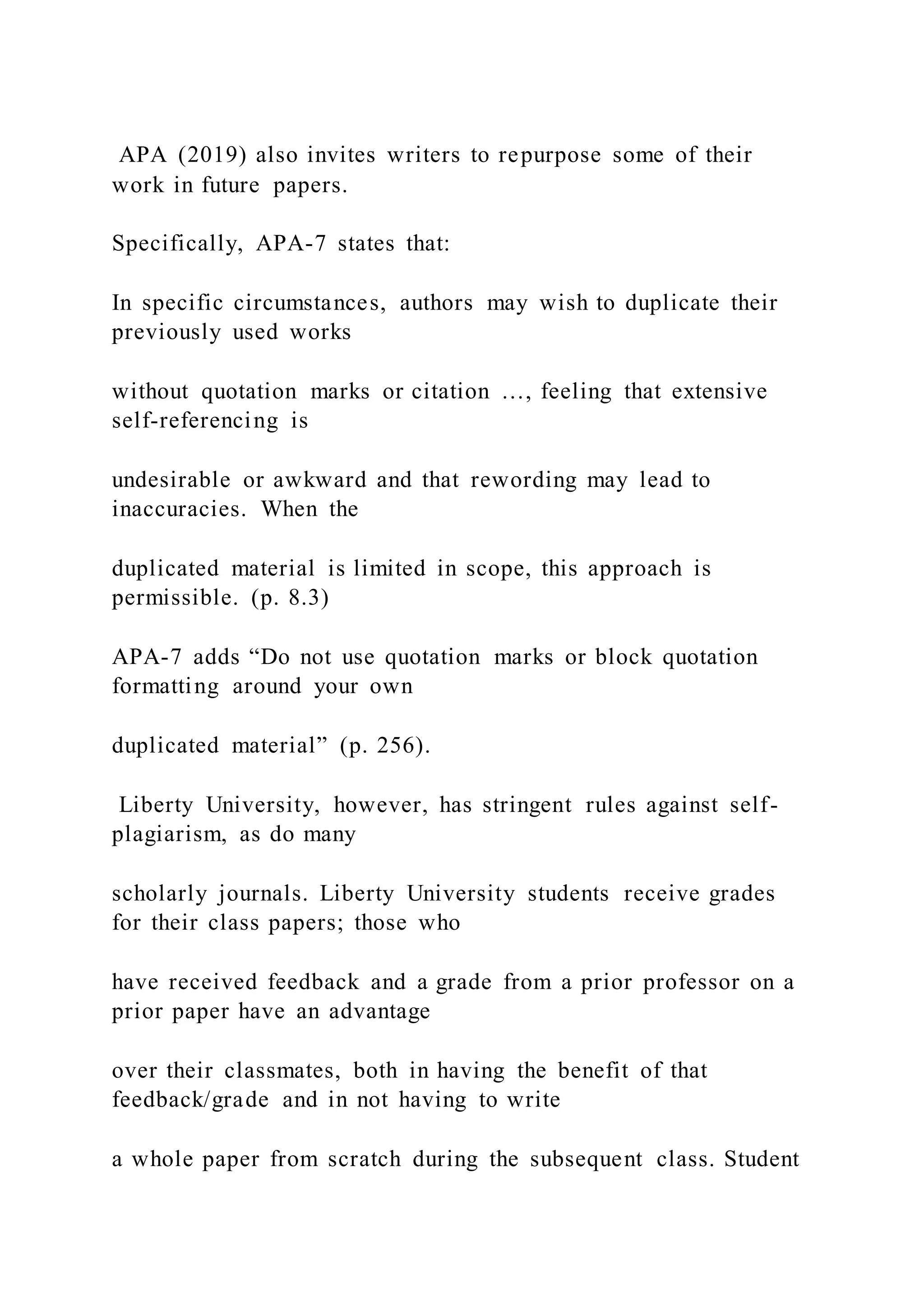 APA (2019) also invites writers to repurpose some of their
work in future papers.
Specifically, APA-7 states that:
In specific circumstances, authors may wish to duplicate their
previously used works
without quotation marks or citation …, feeling that extensive
self-referencing is
undesirable or awkward and that rewording may lead to
inaccuracies. When the
duplicated material is limited in scope, this approach is
permissible. (p. 8.3)
APA-7 adds “Do not use quotation marks or block quotation
formatting around your own
duplicated material” (p. 256).
Liberty University, however, has stringent rules against self-
plagiarism, as do many
scholarly journals. Liberty University students receive grades
for their class papers; those who
have received feedback and a grade from a prior professor on a
prior paper have an advantage
over their classmates, both in having the benefit of that
feedback/grade and in not having to write
a whole paper from scratch during the subsequent class. Student
 