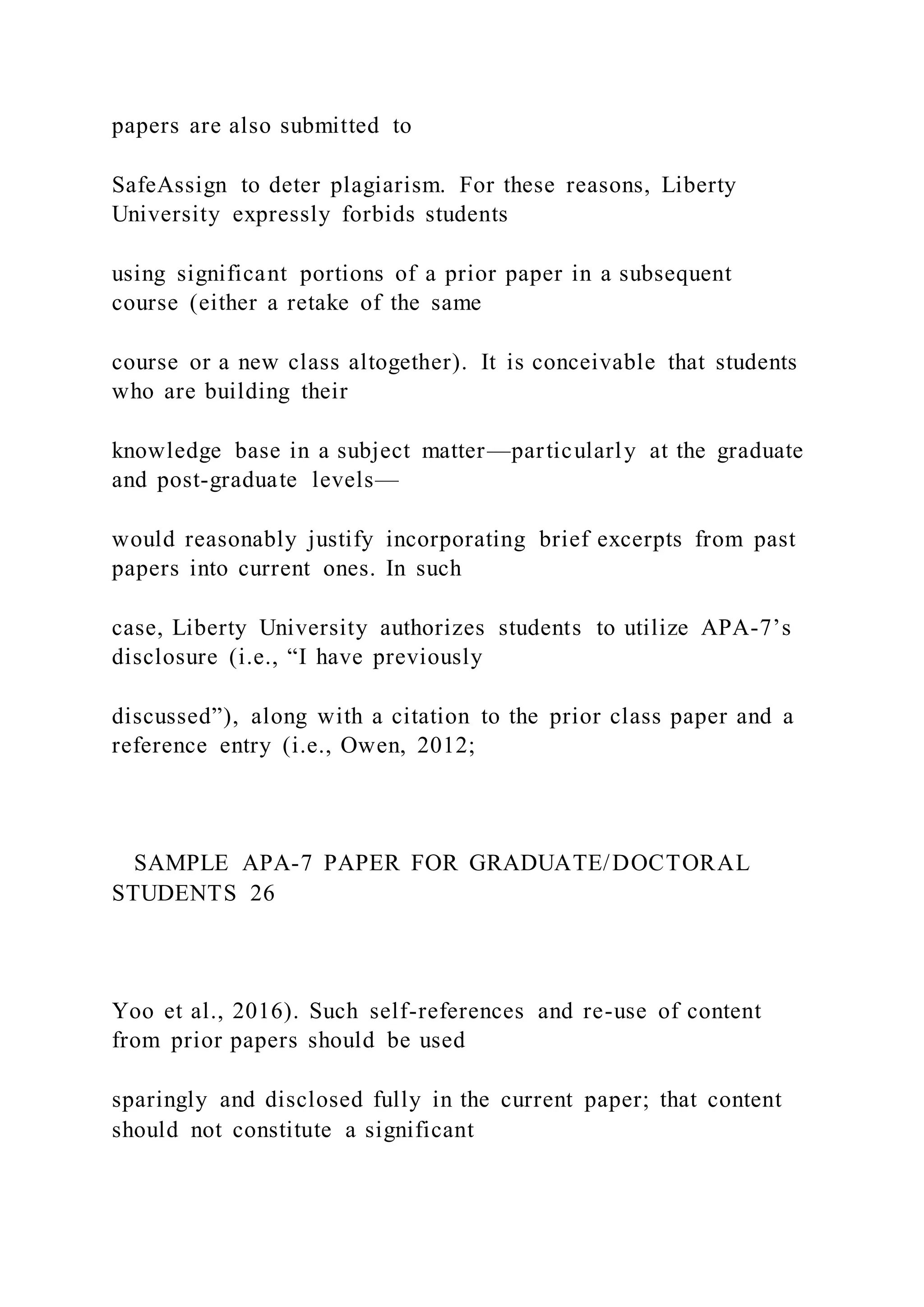 papers are also submitted to
SafeAssign to deter plagiarism. For these reasons, Liberty
University expressly forbids students
using significant portions of a prior paper in a subsequent
course (either a retake of the same
course or a new class altogether). It is conceivable that students
who are building their
knowledge base in a subject matter—particularly at the graduate
and post-graduate levels—
would reasonably justify incorporating brief excerpts from past
papers into current ones. In such
case, Liberty University authorizes students to utilize APA-7’s
disclosure (i.e., “I have previously
discussed”), along with a citation to the prior class paper and a
reference entry (i.e., Owen, 2012;
SAMPLE APA-7 PAPER FOR GRADUATE/DOCTORAL
STUDENTS 26
Yoo et al., 2016). Such self-references and re-use of content
from prior papers should be used
sparingly and disclosed fully in the current paper; that content
should not constitute a significant
 