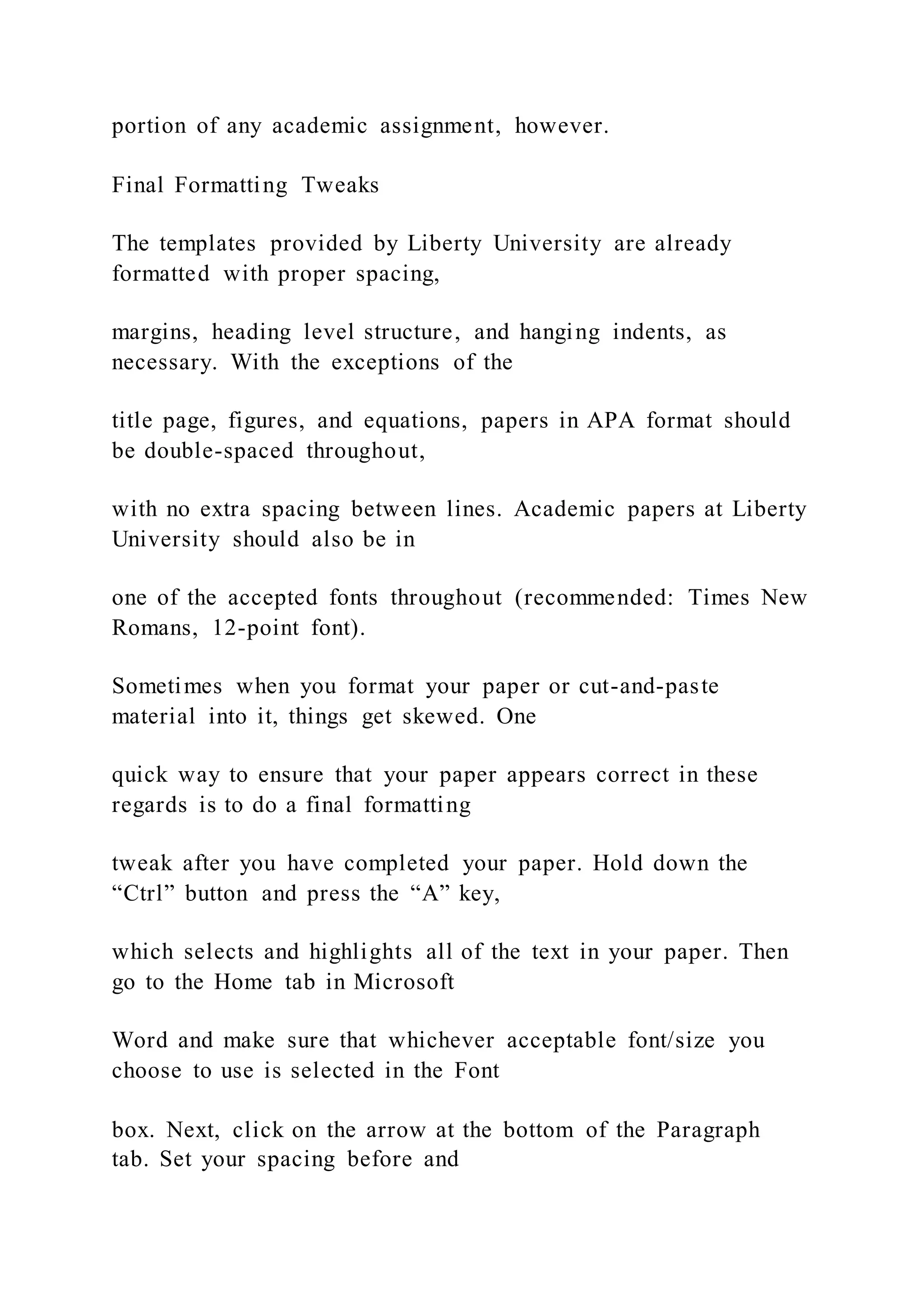 portion of any academic assignment, however.
Final Formatting Tweaks
The templates provided by Liberty University are already
formatted with proper spacing,
margins, heading level structure, and hanging indents, as
necessary. With the exceptions of the
title page, figures, and equations, papers in APA format should
be double-spaced throughout,
with no extra spacing between lines. Academic papers at Liberty
University should also be in
one of the accepted fonts throughout (recommended: Times New
Romans, 12-point font).
Sometimes when you format your paper or cut-and-paste
material into it, things get skewed. One
quick way to ensure that your paper appears correct in these
regards is to do a final formatting
tweak after you have completed your paper. Hold down the
“Ctrl” button and press the “A” key,
which selects and highlights all of the text in your paper. Then
go to the Home tab in Microsoft
Word and make sure that whichever acceptable font/size you
choose to use is selected in the Font
box. Next, click on the arrow at the bottom of the Paragraph
tab. Set your spacing before and
 
