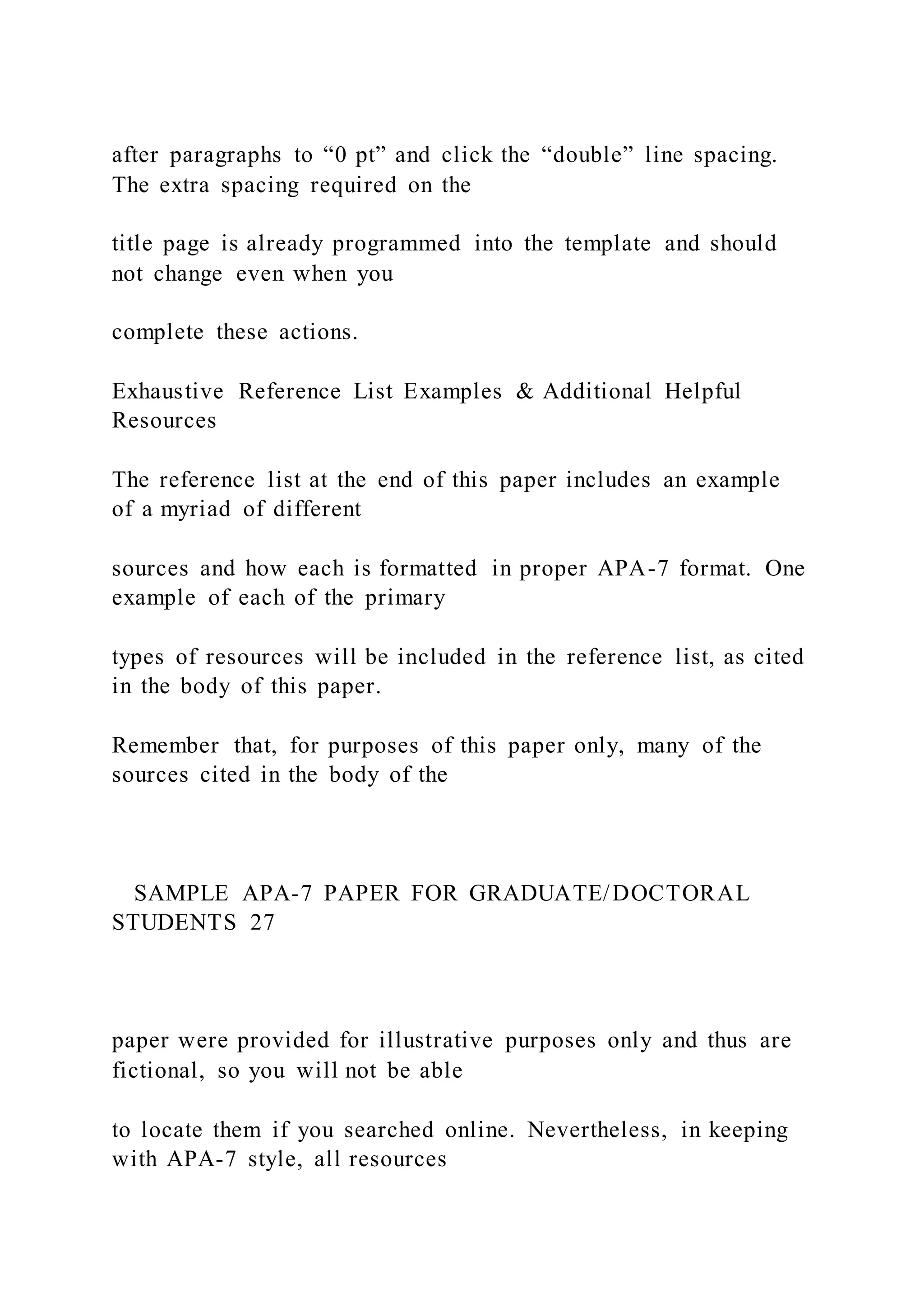 after paragraphs to “0 pt” and click the “double” line spacing.
The extra spacing required on the
title page is already programmed into the template and should
not change even when you
complete these actions.
Exhaustive Reference List Examples & Additional Helpful
Resources
The reference list at the end of this paper includes an example
of a myriad of different
sources and how each is formatted in proper APA-7 format. One
example of each of the primary
types of resources will be included in the reference list, as cited
in the body of this paper.
Remember that, for purposes of this paper only, many of the
sources cited in the body of the
SAMPLE APA-7 PAPER FOR GRADUATE/DOCTORAL
STUDENTS 27
paper were provided for illustrative purposes only and thus are
fictional, so you will not be able
to locate them if you searched online. Nevertheless, in keeping
with APA-7 style, all resources
 