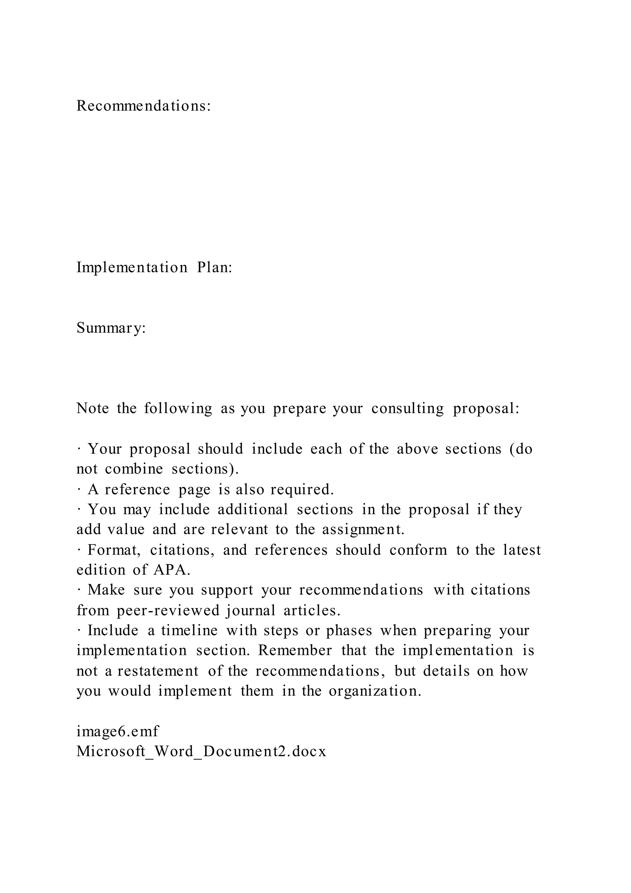 Recommendations:
Implementation Plan:
Summary:
Note the following as you prepare your consulting proposal:
· Your proposal should include each of the above sections (do
not combine sections).
· A reference page is also required.
· You may include additional sections in the proposal if they
add value and are relevant to the assignment.
· Format, citations, and references should conform to the latest
edition of APA.
· Make sure you support your recommendations with citations
from peer-reviewed journal articles.
· Include a timeline with steps or phases when preparing your
implementation section. Remember that the implementation is
not a restatement of the recommendations, but details on how
you would implement them in the organization.
image6.emf
Microsoft_Word_Document2.docx
 