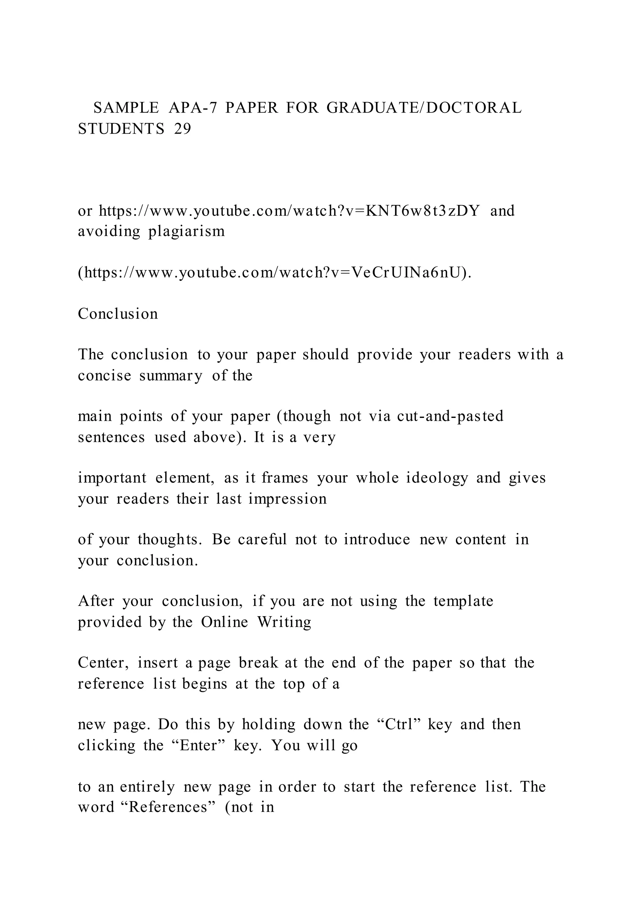 SAMPLE APA-7 PAPER FOR GRADUATE/DOCTORAL
STUDENTS 29
or https://www.youtube.com/watch?v=KNT6w8t3zDY and
avoiding plagiarism
(https://www.youtube.com/watch?v=VeCrUINa6nU).
Conclusion
The conclusion to your paper should provide your readers with a
concise summary of the
main points of your paper (though not via cut-and-pasted
sentences used above). It is a very
important element, as it frames your whole ideology and gives
your readers their last impression
of your thoughts. Be careful not to introduce new content in
your conclusion.
After your conclusion, if you are not using the template
provided by the Online Writing
Center, insert a page break at the end of the paper so that the
reference list begins at the top of a
new page. Do this by holding down the “Ctrl” key and then
clicking the “Enter” key. You will go
to an entirely new page in order to start the reference list. The
word “References” (not in
 