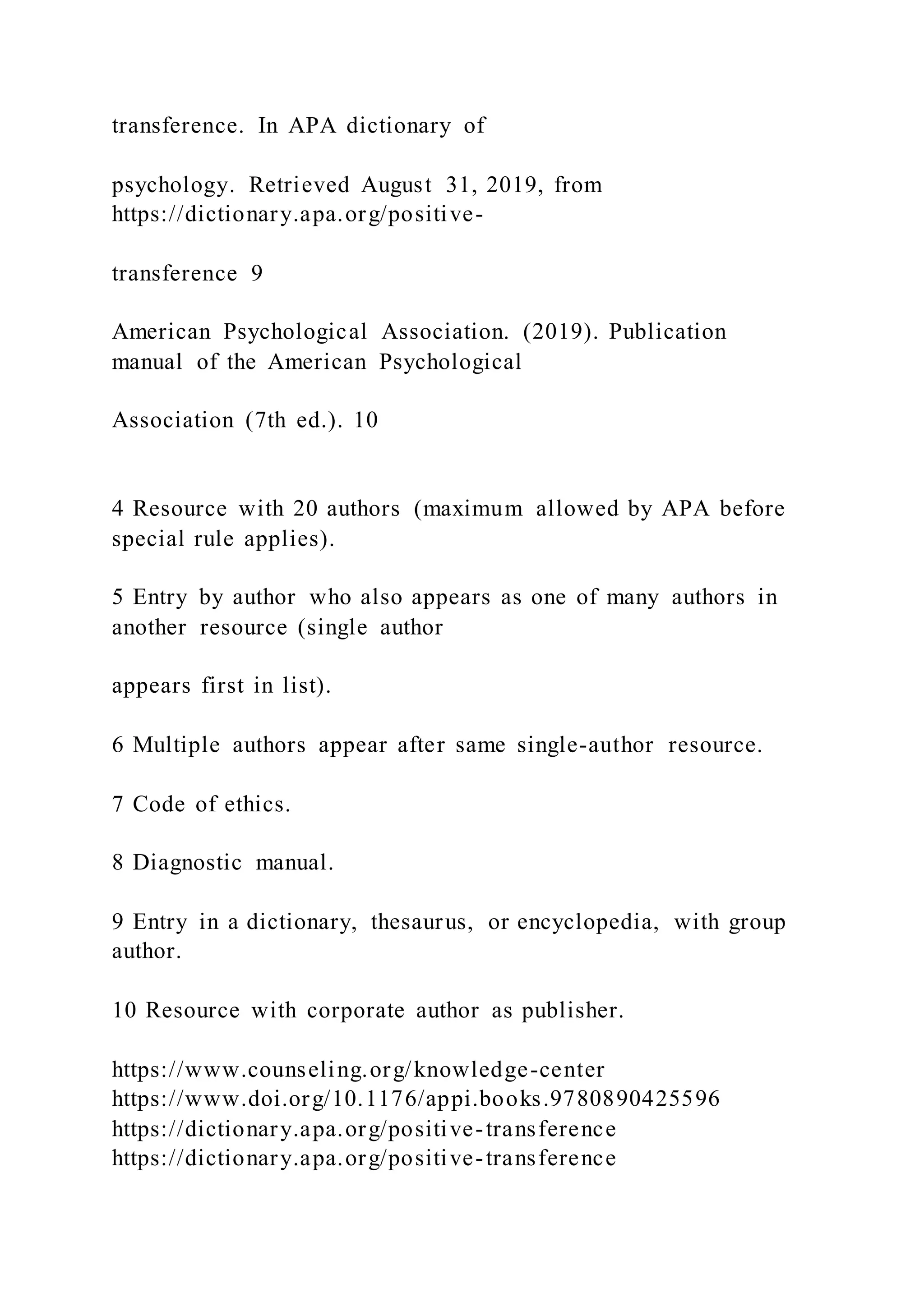 transference. In APA dictionary of
psychology. Retrieved August 31, 2019, from
https://dictionary.apa.org/positive-
transference 9
American Psychological Association. (2019). Publication
manual of the American Psychological
Association (7th ed.). 10
4 Resource with 20 authors (maximum allowed by APA before
special rule applies).
5 Entry by author who also appears as one of many authors in
another resource (single author
appears first in list).
6 Multiple authors appear after same single-author resource.
7 Code of ethics.
8 Diagnostic manual.
9 Entry in a dictionary, thesaurus, or encyclopedia, with group
author.
10 Resource with corporate author as publisher.
https://www.counseling.org/knowledge-center
https://www.doi.org/10.1176/appi.books.9780890425596
https://dictionary.apa.org/positive-transference
https://dictionary.apa.org/positive-transference
 