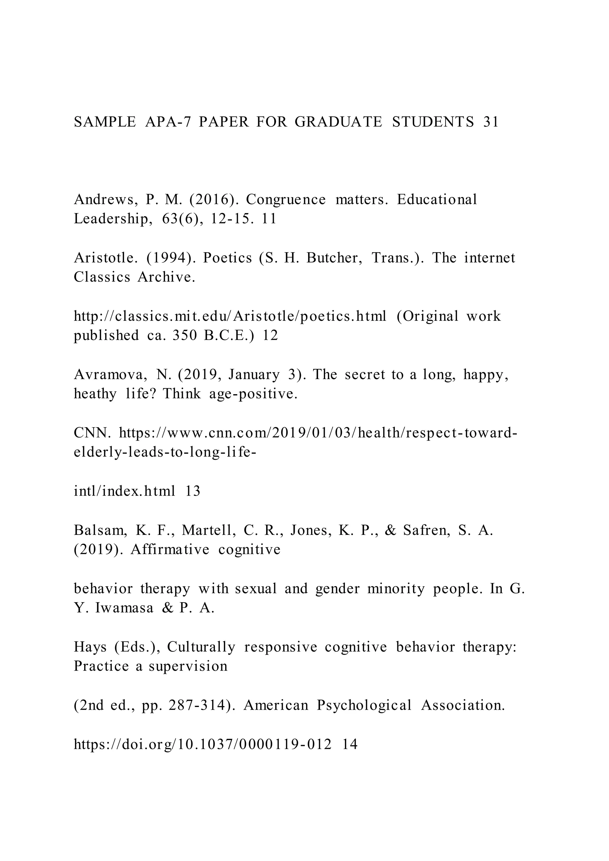 SAMPLE APA-7 PAPER FOR GRADUATE STUDENTS 31
Andrews, P. M. (2016). Congruence matters. Educational
Leadership, 63(6), 12-15. 11
Aristotle. (1994). Poetics (S. H. Butcher, Trans.). The internet
Classics Archive.
http://classics.mit.edu/Aristotle/poetics.html (Original work
published ca. 350 B.C.E.) 12
Avramova, N. (2019, January 3). The secret to a long, happy,
heathy life? Think age-positive.
CNN. https://www.cnn.com/2019/01/03/health/respect-toward-
elderly-leads-to-long-life-
intl/index.html 13
Balsam, K. F., Martell, C. R., Jones, K. P., & Safren, S. A.
(2019). Affirmative cognitive
behavior therapy with sexual and gender minority people. In G.
Y. Iwamasa & P. A.
Hays (Eds.), Culturally responsive cognitive behavior therapy:
Practice a supervision
(2nd ed., pp. 287-314). American Psychological Association.
https://doi.org/10.1037/0000119-012 14
 