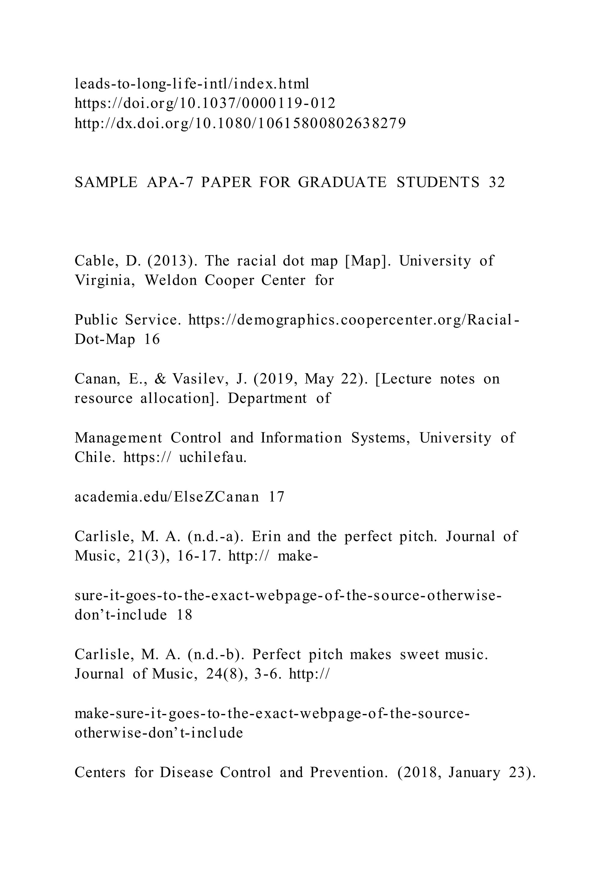 leads-to-long-life-intl/index.html
https://doi.org/10.1037/0000119-012
http://dx.doi.org/10.1080/10615800802638279
SAMPLE APA-7 PAPER FOR GRADUATE STUDENTS 32
Cable, D. (2013). The racial dot map [Map]. University of
Virginia, Weldon Cooper Center for
Public Service. https://demographics.coopercenter.org/Racial -
Dot-Map 16
Canan, E., & Vasilev, J. (2019, May 22). [Lecture notes on
resource allocation]. Department of
Management Control and Information Systems, University of
Chile. https:// uchilefau.
academia.edu/ElseZCanan 17
Carlisle, M. A. (n.d.-a). Erin and the perfect pitch. Journal of
Music, 21(3), 16-17. http:// make-
sure-it-goes-to-the-exact-webpage-of-the-source-otherwise-
don’t-include 18
Carlisle, M. A. (n.d.-b). Perfect pitch makes sweet music.
Journal of Music, 24(8), 3-6. http://
make-sure-it-goes-to-the-exact-webpage-of-the-source-
otherwise-don’t-include
Centers for Disease Control and Prevention. (2018, January 23).
 