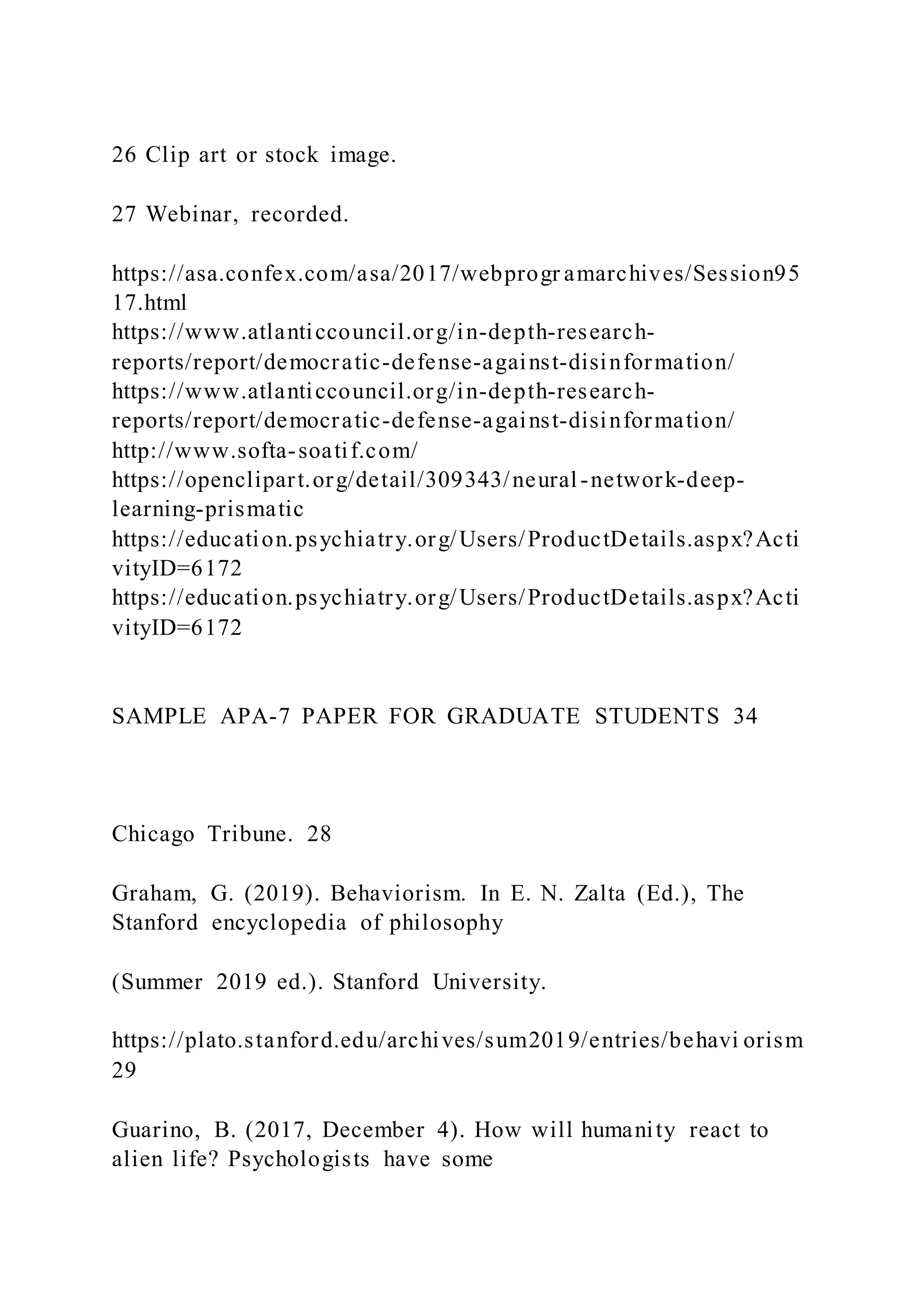 26 Clip art or stock image.
27 Webinar, recorded.
https://asa.confex.com/asa/2017/webprogr amarchives/Session95
17.html
https://www.atlanticcouncil.org/in-depth-research-
reports/report/democratic-defense-against-disinformation/
https://www.atlanticcouncil.org/in-depth-research-
reports/report/democratic-defense-against-disinformation/
http://www.softa-soatif.com/
https://openclipart.org/detail/309343/neural-network-deep-
learning-prismatic
https://education.psychiatry.org/Users/ProductDetails.aspx?Acti
vityID=6172
https://education.psychiatry.org/Users/ProductDetails.aspx?Acti
vityID=6172
SAMPLE APA-7 PAPER FOR GRADUATE STUDENTS 34
Chicago Tribune. 28
Graham, G. (2019). Behaviorism. In E. N. Zalta (Ed.), The
Stanford encyclopedia of philosophy
(Summer 2019 ed.). Stanford University.
https://plato.stanford.edu/archives/sum2019/entries/behavi orism
29
Guarino, B. (2017, December 4). How will humanity react to
alien life? Psychologists have some
 