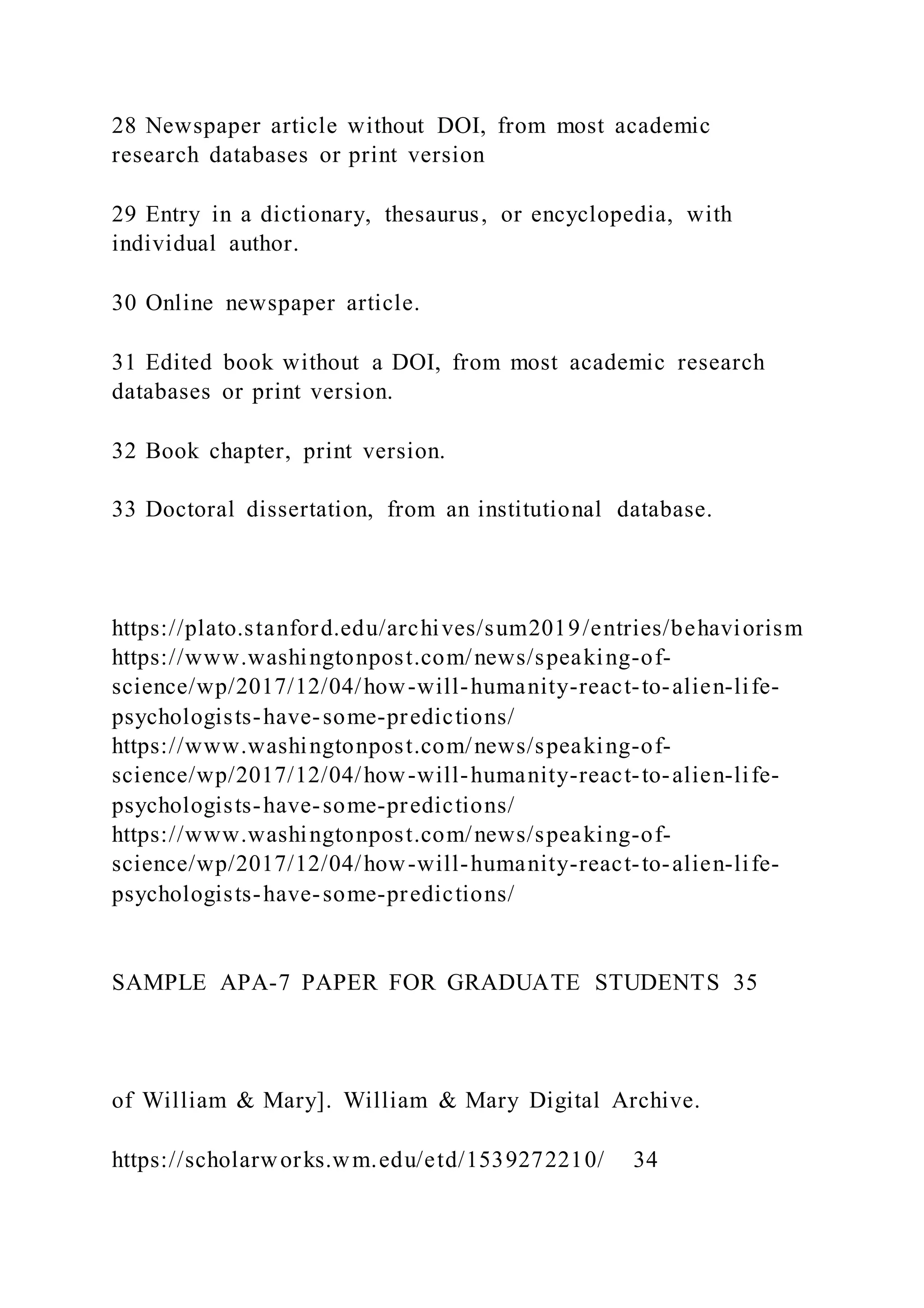 28 Newspaper article without DOI, from most academic
research databases or print version
29 Entry in a dictionary, thesaurus, or encyclopedia, with
individual author.
30 Online newspaper article.
31 Edited book without a DOI, from most academic research
databases or print version.
32 Book chapter, print version.
33 Doctoral dissertation, from an institutional database.
https://plato.stanford.edu/archives/sum2019/entries/behaviorism
https://www.washingtonpost.com/news/speaking-of-
science/wp/2017/12/04/how-will-humanity-react-to-alien-life-
psychologists-have-some-predictions/
https://www.washingtonpost.com/news/speaking-of-
science/wp/2017/12/04/how-will-humanity-react-to-alien-life-
psychologists-have-some-predictions/
https://www.washingtonpost.com/news/speaking-of-
science/wp/2017/12/04/how-will-humanity-react-to-alien-life-
psychologists-have-some-predictions/
SAMPLE APA-7 PAPER FOR GRADUATE STUDENTS 35
of William & Mary]. William & Mary Digital Archive.
https://scholarworks.wm.edu/etd/1539272210/ 34
 