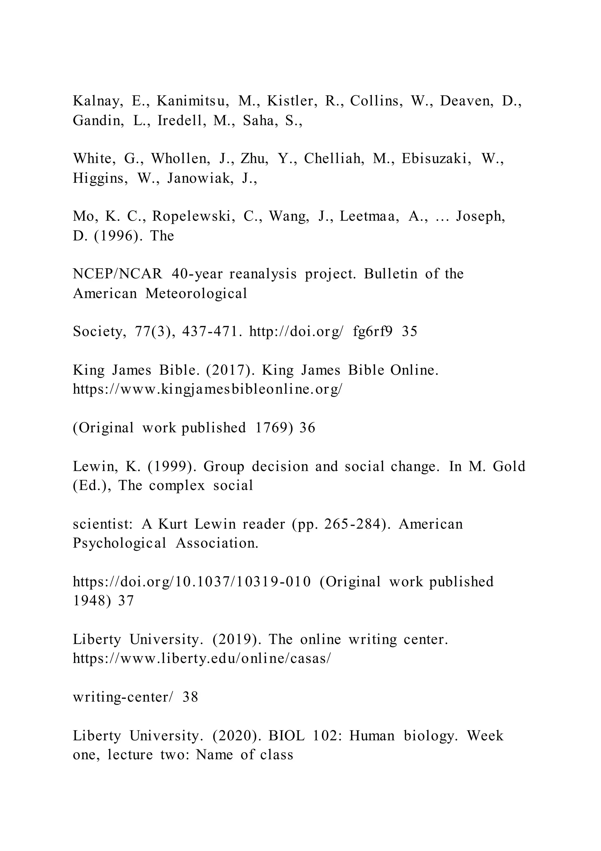 Kalnay, E., Kanimitsu, M., Kistler, R., Collins, W., Deaven, D.,
Gandin, L., Iredell, M., Saha, S.,
White, G., Whollen, J., Zhu, Y., Chelliah, M., Ebisuzaki, W.,
Higgins, W., Janowiak, J.,
Mo, K. C., Ropelewski, C., Wang, J., Leetmaa, A., … Joseph,
D. (1996). The
NCEP/NCAR 40-year reanalysis project. Bulletin of the
American Meteorological
Society, 77(3), 437-471. http://doi.org/ fg6rf9 35
King James Bible. (2017). King James Bible Online.
https://www.kingjamesbibleonline.org/
(Original work published 1769) 36
Lewin, K. (1999). Group decision and social change. In M. Gold
(Ed.), The complex social
scientist: A Kurt Lewin reader (pp. 265-284). American
Psychological Association.
https://doi.org/10.1037/10319-010 (Original work published
1948) 37
Liberty University. (2019). The online writing center.
https://www.liberty.edu/online/casas/
writing-center/ 38
Liberty University. (2020). BIOL 102: Human biology. Week
one, lecture two: Name of class
 