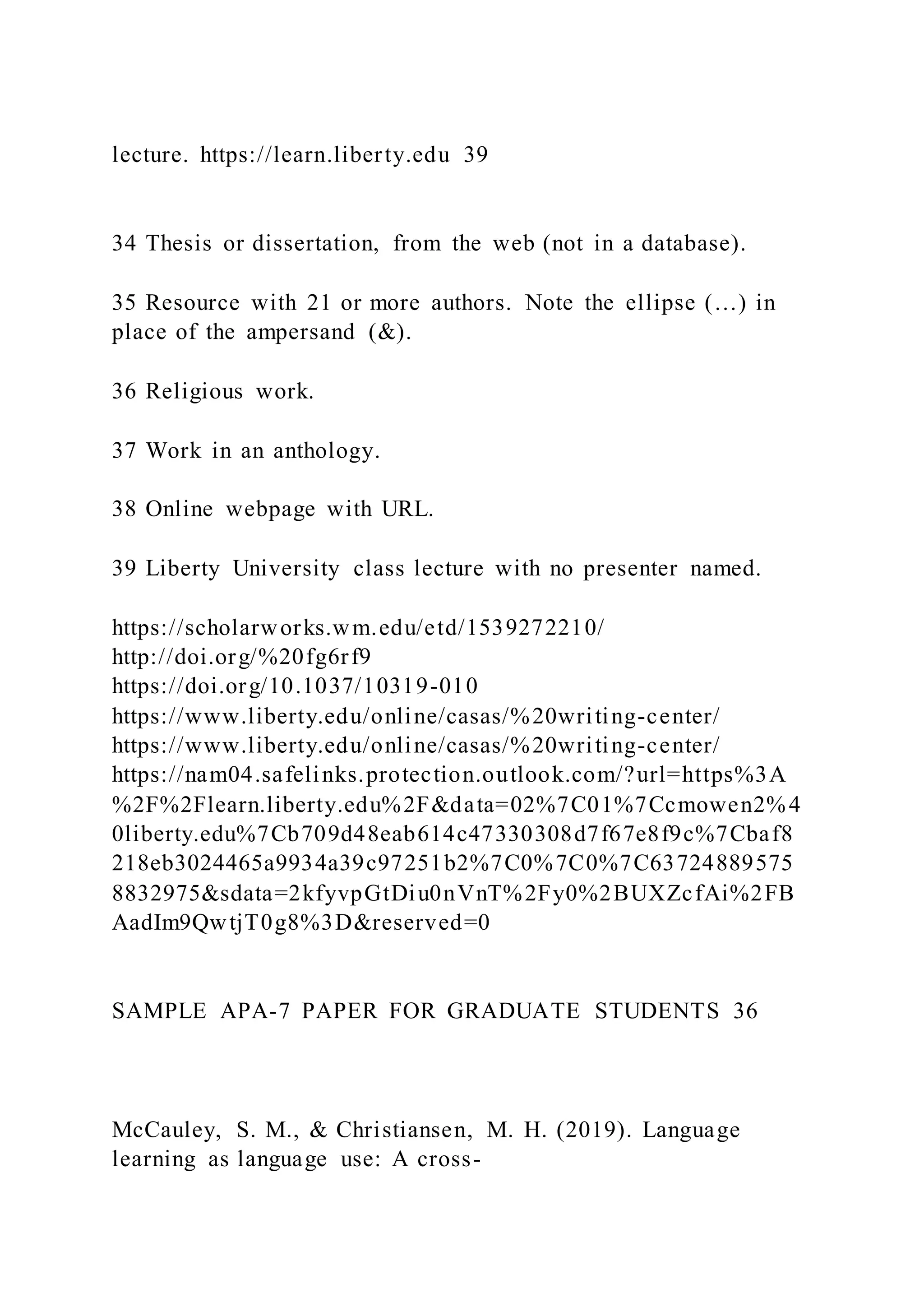 lecture. https://learn.liberty.edu 39
34 Thesis or dissertation, from the web (not in a database).
35 Resource with 21 or more authors. Note the ellipse (…) in
place of the ampersand (&).
36 Religious work.
37 Work in an anthology.
38 Online webpage with URL.
39 Liberty University class lecture with no presenter named.
https://scholarworks.wm.edu/etd/1539272210/
http://doi.org/%20fg6rf9
https://doi.org/10.1037/10319-010
https://www.liberty.edu/online/casas/%20writing-center/
https://www.liberty.edu/online/casas/%20writing-center/
https://nam04.safelinks.protection.outlook.com/?url=https%3A
%2F%2Flearn.liberty.edu%2F&data=02%7C01%7Ccmowen2%4
0liberty.edu%7Cb709d48eab614c47330308d7f67e8f9c%7Cbaf8
218eb3024465a9934a39c97251b2%7C0%7C0%7C63724889575
8832975&sdata=2kfyvpGtDiu0nVnT%2Fy0%2BUXZcfAi%2FB
AadIm9QwtjT0g8%3D&reserved=0
SAMPLE APA-7 PAPER FOR GRADUATE STUDENTS 36
McCauley, S. M., & Christiansen, M. H. (2019). Language
learning as language use: A cross-
 