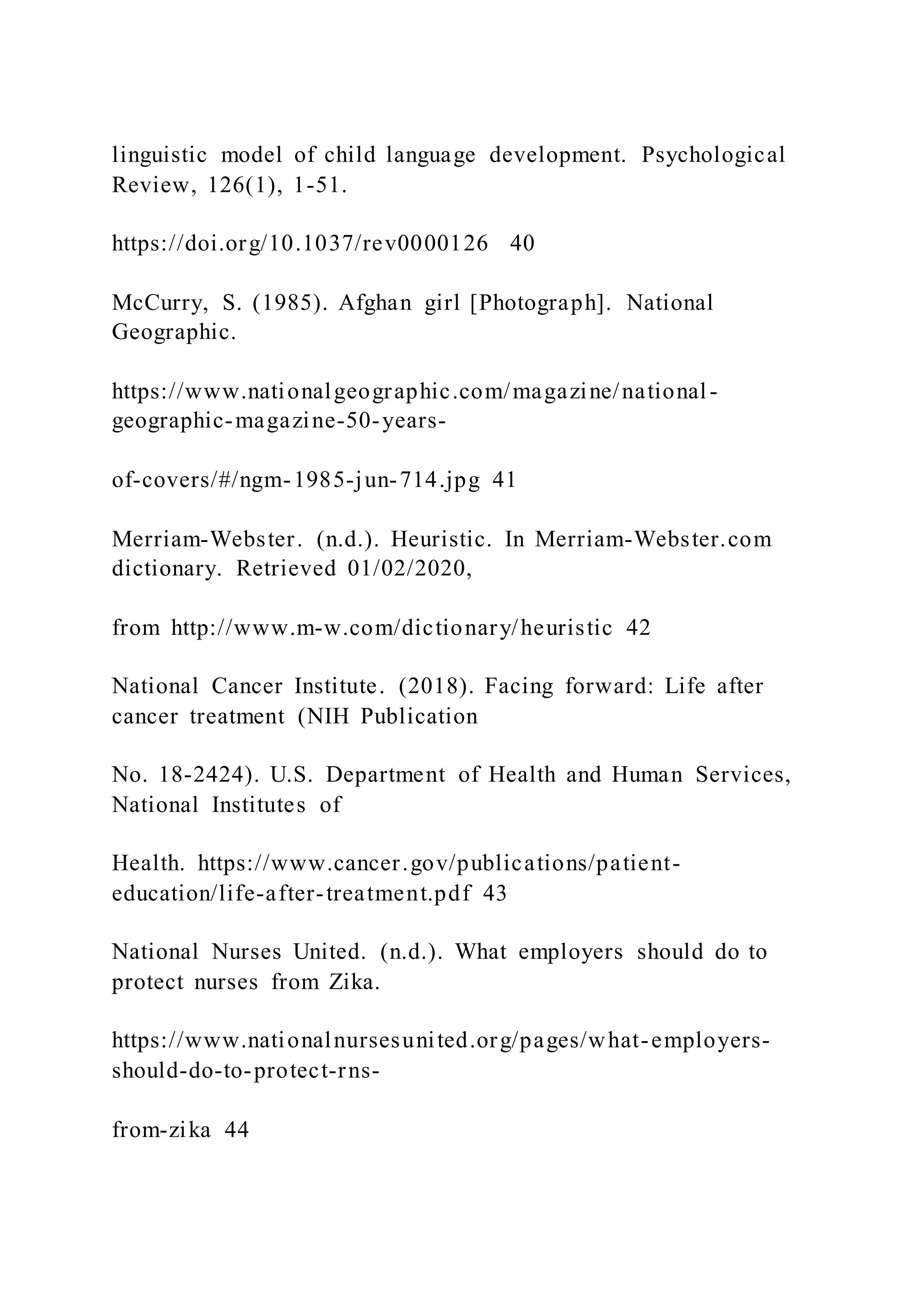 linguistic model of child language development. Psychological
Review, 126(1), 1-51.
https://doi.org/10.1037/rev0000126 40
McCurry, S. (1985). Afghan girl [Photograph]. National
Geographic.
https://www.nationalgeographic.com/magazine/national-
geographic-magazine-50-years-
of-covers/#/ngm-1985-jun-714.jpg 41
Merriam-Webster. (n.d.). Heuristic. In Merriam-Webster.com
dictionary. Retrieved 01/02/2020,
from http://www.m-w.com/dictionary/heuristic 42
National Cancer Institute. (2018). Facing forward: Life after
cancer treatment (NIH Publication
No. 18-2424). U.S. Department of Health and Human Services,
National Institutes of
Health. https://www.cancer.gov/publications/patient-
education/life-after-treatment.pdf 43
National Nurses United. (n.d.). What employers should do to
protect nurses from Zika.
https://www.nationalnursesunited.org/pages/what-employers-
should-do-to-protect-rns-
from-zika 44
 