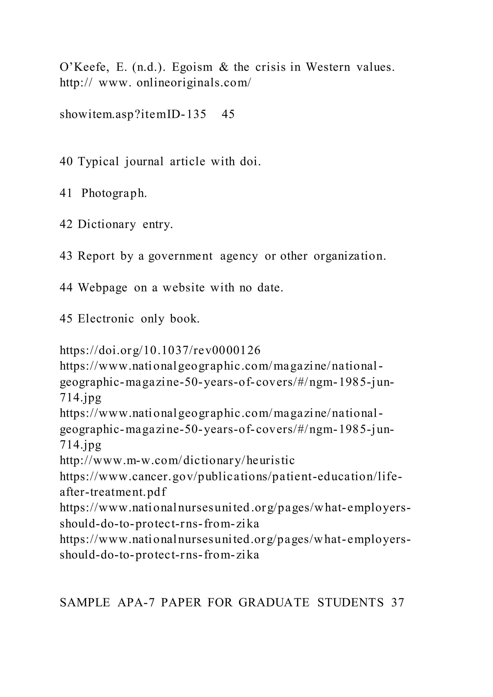 O’Keefe, E. (n.d.). Egoism & the crisis in Western values.
http:// www. onlineoriginals.com/
showitem.asp?itemID-135 45
40 Typical journal article with doi.
41 Photograph.
42 Dictionary entry.
43 Report by a government agency or other organization.
44 Webpage on a website with no date.
45 Electronic only book.
https://doi.org/10.1037/rev0000126
https://www.nationalgeographic.com/magazine/national-
geographic-magazine-50-years-of-covers/#/ngm-1985-jun-
714.jpg
https://www.nationalgeographic.com/magazine/national-
geographic-magazine-50-years-of-covers/#/ngm-1985-jun-
714.jpg
http://www.m-w.com/dictionary/heuristic
https://www.cancer.gov/publications/patient-education/life-
after-treatment.pdf
https://www.nationalnursesunited.org/pages/what-employers-
should-do-to-protect-rns-from-zika
https://www.nationalnursesunited.org/pages/what-employers-
should-do-to-protect-rns-from-zika
SAMPLE APA-7 PAPER FOR GRADUATE STUDENTS 37
 