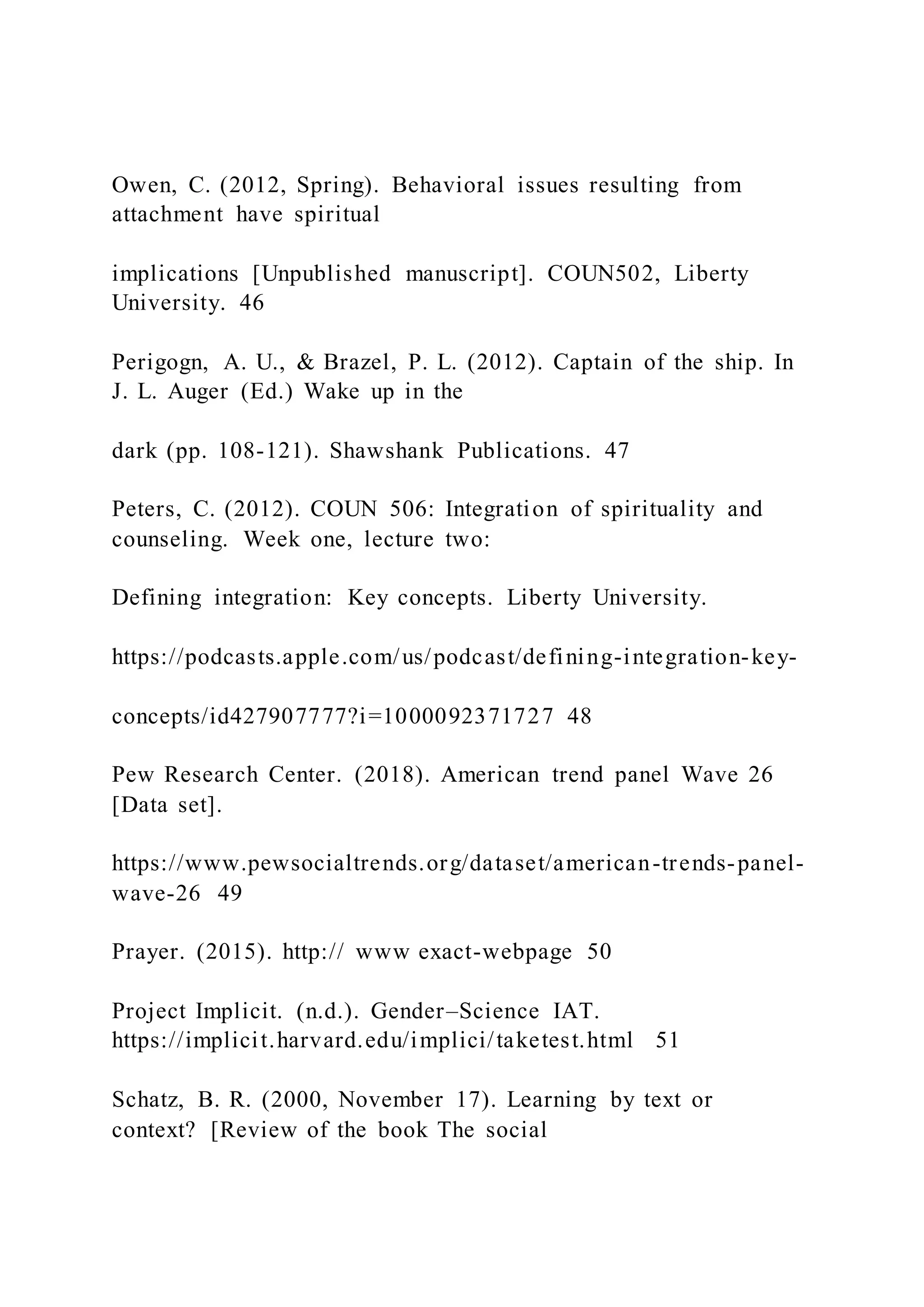 Owen, C. (2012, Spring). Behavioral issues resulting from
attachment have spiritual
implications [Unpublished manuscript]. COUN502, Liberty
University. 46
Perigogn, A. U., & Brazel, P. L. (2012). Captain of the ship. In
J. L. Auger (Ed.) Wake up in the
dark (pp. 108-121). Shawshank Publications. 47
Peters, C. (2012). COUN 506: Integration of spirituality and
counseling. Week one, lecture two:
Defining integration: Key concepts. Liberty University.
https://podcasts.apple.com/us/podcast/defining-integration-key-
concepts/id427907777?i=1000092371727 48
Pew Research Center. (2018). American trend panel Wave 26
[Data set].
https://www.pewsocialtrends.org/dataset/american-trends-panel-
wave-26 49
Prayer. (2015). http:// www exact-webpage 50
Project Implicit. (n.d.). Gender–Science IAT.
https://implicit.harvard.edu/implici/taketest.html 51
Schatz, B. R. (2000, November 17). Learning by text or
context? [Review of the book The social
 