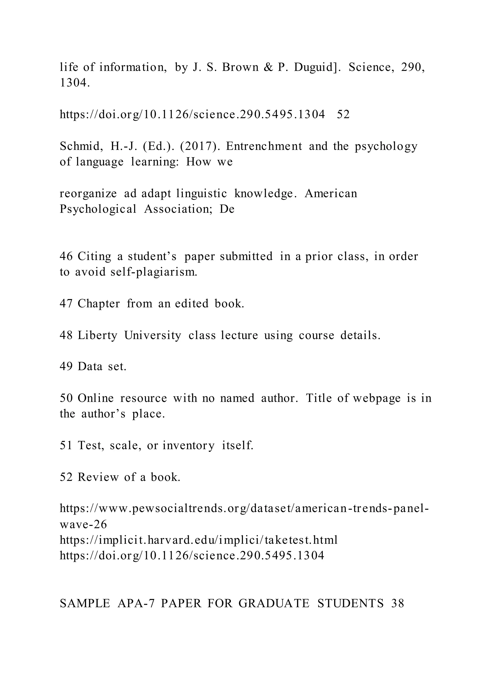 life of information, by J. S. Brown & P. Duguid]. Science, 290,
1304.
https://doi.org/10.1126/science.290.5495.1304 52
Schmid, H.-J. (Ed.). (2017). Entrenchment and the psychology
of language learning: How we
reorganize ad adapt linguistic knowledge. American
Psychological Association; De
46 Citing a student’s paper submitted in a prior class, in order
to avoid self-plagiarism.
47 Chapter from an edited book.
48 Liberty University class lecture using course details.
49 Data set.
50 Online resource with no named author. Title of webpage is in
the author’s place.
51 Test, scale, or inventory itself.
52 Review of a book.
https://www.pewsocialtrends.org/dataset/american-trends-panel-
wave-26
https://implicit.harvard.edu/implici/taketest.html
https://doi.org/10.1126/science.290.5495.1304
SAMPLE APA-7 PAPER FOR GRADUATE STUDENTS 38
 