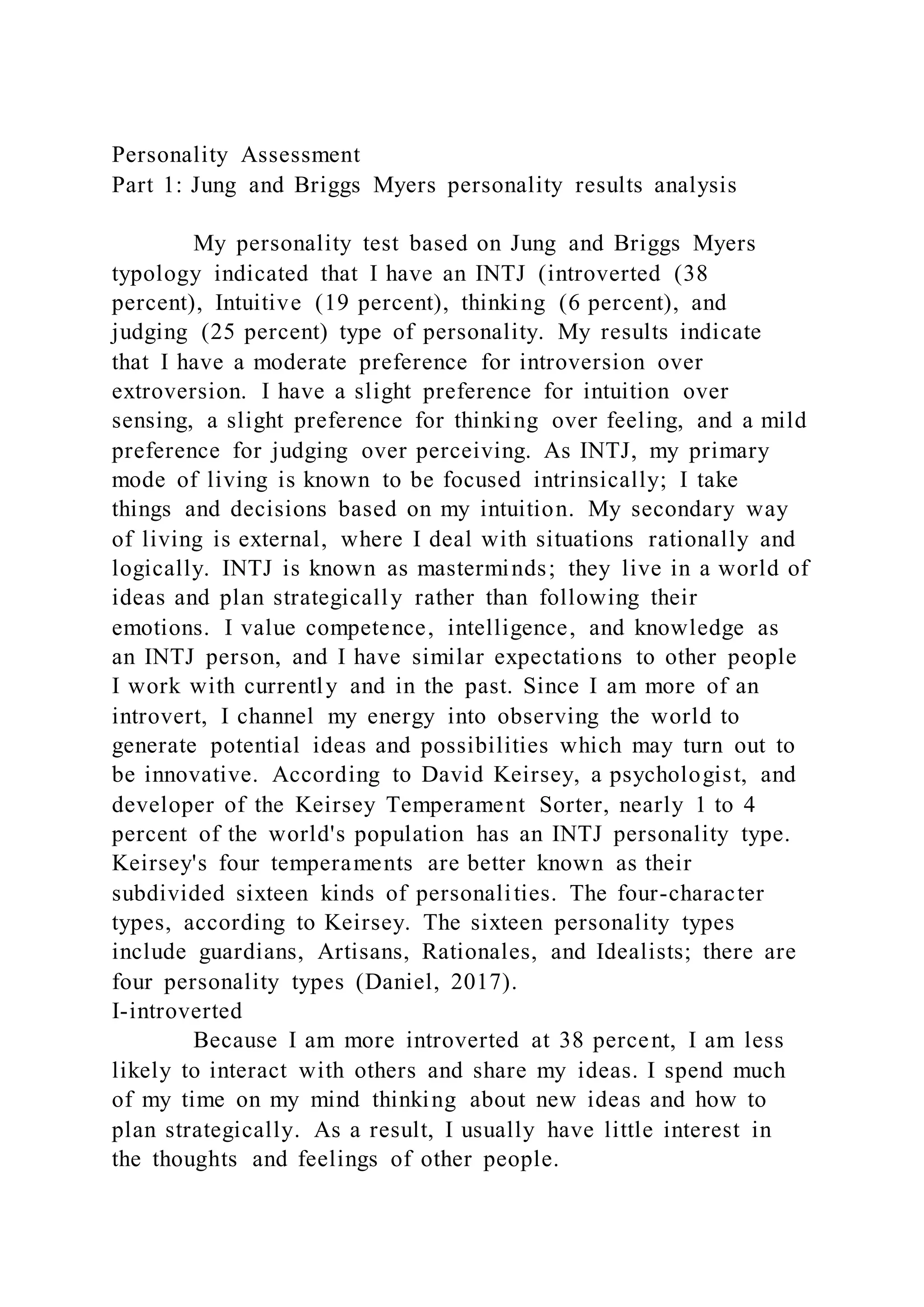 Personality Assessment
Part 1: Jung and Briggs Myers personality results analysis
My personality test based on Jung and Briggs Myers
typology indicated that I have an INTJ (introverted (38
percent), Intuitive (19 percent), thinking (6 percent), and
judging (25 percent) type of personality. My results indicate
that I have a moderate preference for introversion over
extroversion. I have a slight preference for intuition over
sensing, a slight preference for thinking over feeling, and a mild
preference for judging over perceiving. As INTJ, my primary
mode of living is known to be focused intrinsically; I take
things and decisions based on my intuition. My secondary way
of living is external, where I deal with situations rationally and
logically. INTJ is known as masterminds; they live in a world of
ideas and plan strategically rather than following their
emotions. I value competence, intelligence, and knowledge as
an INTJ person, and I have similar expectations to other people
I work with currently and in the past. Since I am more of an
introvert, I channel my energy into observing the world to
generate potential ideas and possibilities which may turn out to
be innovative. According to David Keirsey, a psychologist, and
developer of the Keirsey Temperament Sorter, nearly 1 to 4
percent of the world's population has an INTJ personality type.
Keirsey's four temperaments are better known as their
subdivided sixteen kinds of personalities. The four-character
types, according to Keirsey. The sixteen personality types
include guardians, Artisans, Rationales, and Idealists; there are
four personality types (Daniel, 2017).
I-introverted
Because I am more introverted at 38 percent, I am less
likely to interact with others and share my ideas. I spend much
of my time on my mind thinking about new ideas and how to
plan strategically. As a result, I usually have little interest in
the thoughts and feelings of other people.
 