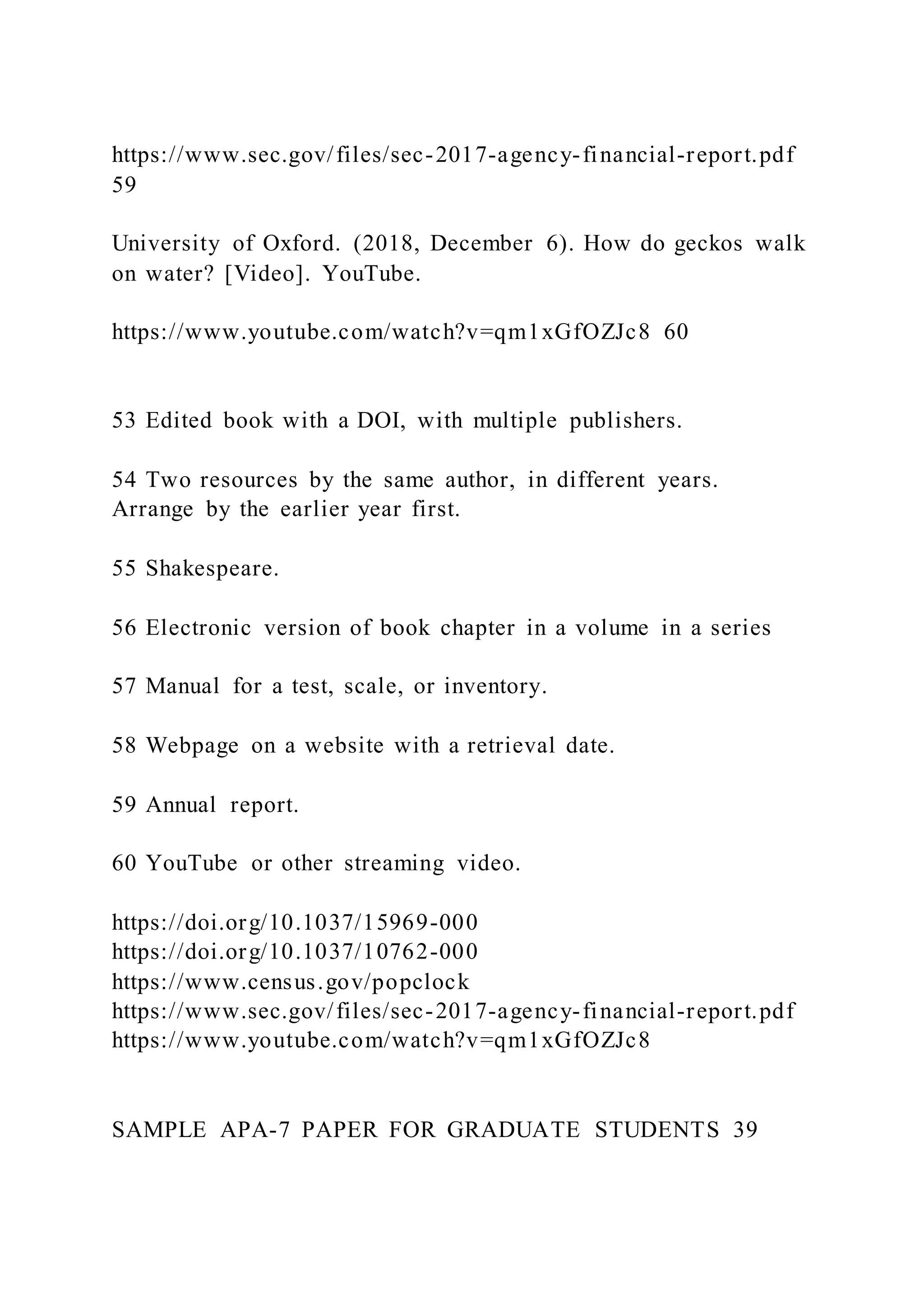 https://www.sec.gov/files/sec-2017-agency-financial-report.pdf
59
University of Oxford. (2018, December 6). How do geckos walk
on water? [Video]. YouTube.
https://www.youtube.com/watch?v=qm1xGfOZJc8 60
53 Edited book with a DOI, with multiple publishers.
54 Two resources by the same author, in different years.
Arrange by the earlier year first.
55 Shakespeare.
56 Electronic version of book chapter in a volume in a series
57 Manual for a test, scale, or inventory.
58 Webpage on a website with a retrieval date.
59 Annual report.
60 YouTube or other streaming video.
https://doi.org/10.1037/15969-000
https://doi.org/10.1037/10762-000
https://www.census.gov/popclock
https://www.sec.gov/files/sec-2017-agency-financial-report.pdf
https://www.youtube.com/watch?v=qm1xGfOZJc8
SAMPLE APA-7 PAPER FOR GRADUATE STUDENTS 39
 