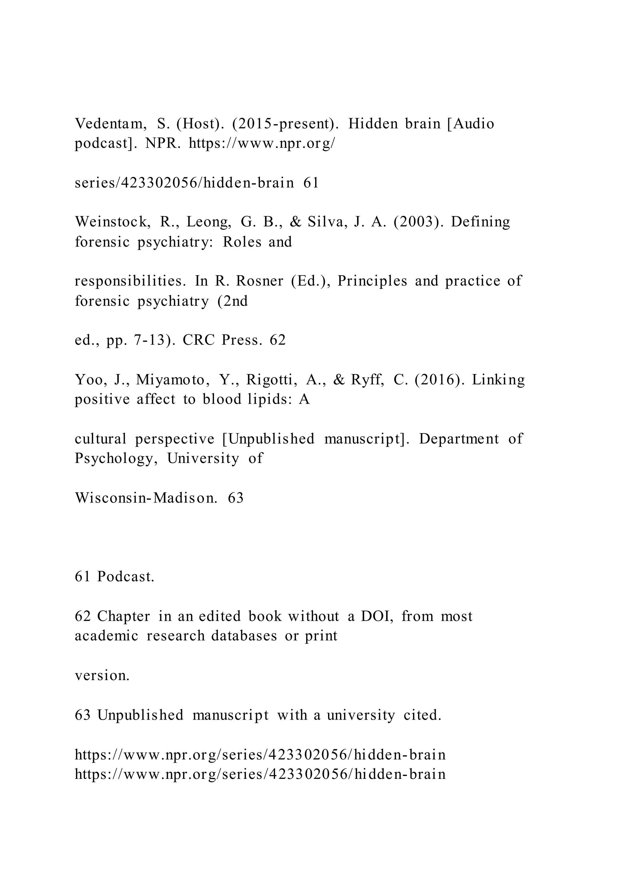 Vedentam, S. (Host). (2015-present). Hidden brain [Audio
podcast]. NPR. https://www.npr.org/
series/423302056/hidden-brain 61
Weinstock, R., Leong, G. B., & Silva, J. A. (2003). Defining
forensic psychiatry: Roles and
responsibilities. In R. Rosner (Ed.), Principles and practice of
forensic psychiatry (2nd
ed., pp. 7-13). CRC Press. 62
Yoo, J., Miyamoto, Y., Rigotti, A., & Ryff, C. (2016). Linking
positive affect to blood lipids: A
cultural perspective [Unpublished manuscript]. Department of
Psychology, University of
Wisconsin-Madison. 63
61 Podcast.
62 Chapter in an edited book without a DOI, from most
academic research databases or print
version.
63 Unpublished manuscript with a university cited.
https://www.npr.org/series/423302056/hidden-brain
https://www.npr.org/series/423302056/hidden-brain
 