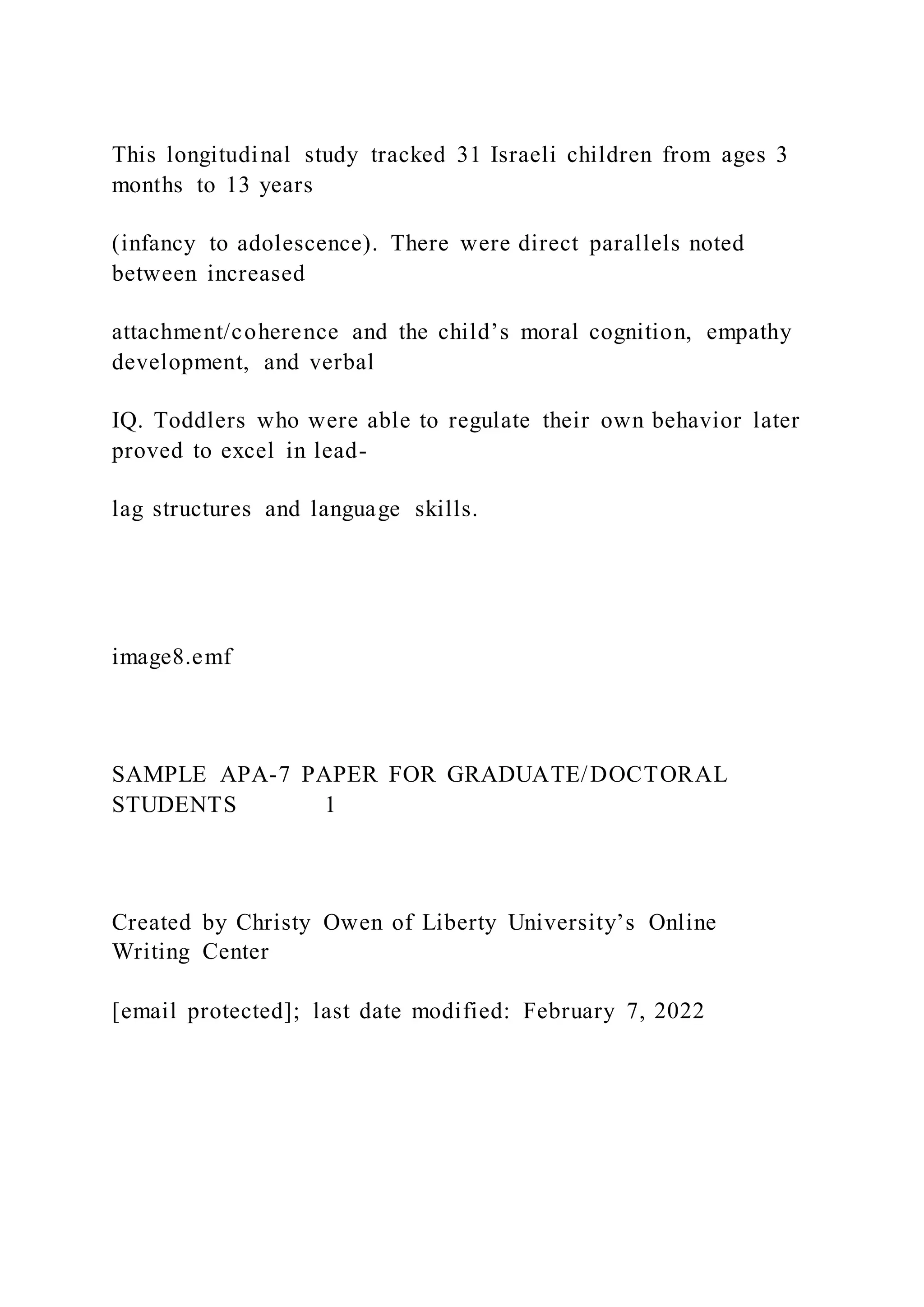 This longitudinal study tracked 31 Israeli children from ages 3
months to 13 years
(infancy to adolescence). There were direct parallels noted
between increased
attachment/coherence and the child’s moral cognition, empathy
development, and verbal
IQ. Toddlers who were able to regulate their own behavior later
proved to excel in lead-
lag structures and language skills.
image8.emf
SAMPLE APA-7 PAPER FOR GRADUATE/DOCTORAL
STUDENTS 1
Created by Christy Owen of Liberty University’s Online
Writing Center
[email protected]; last date modified: February 7, 2022
 