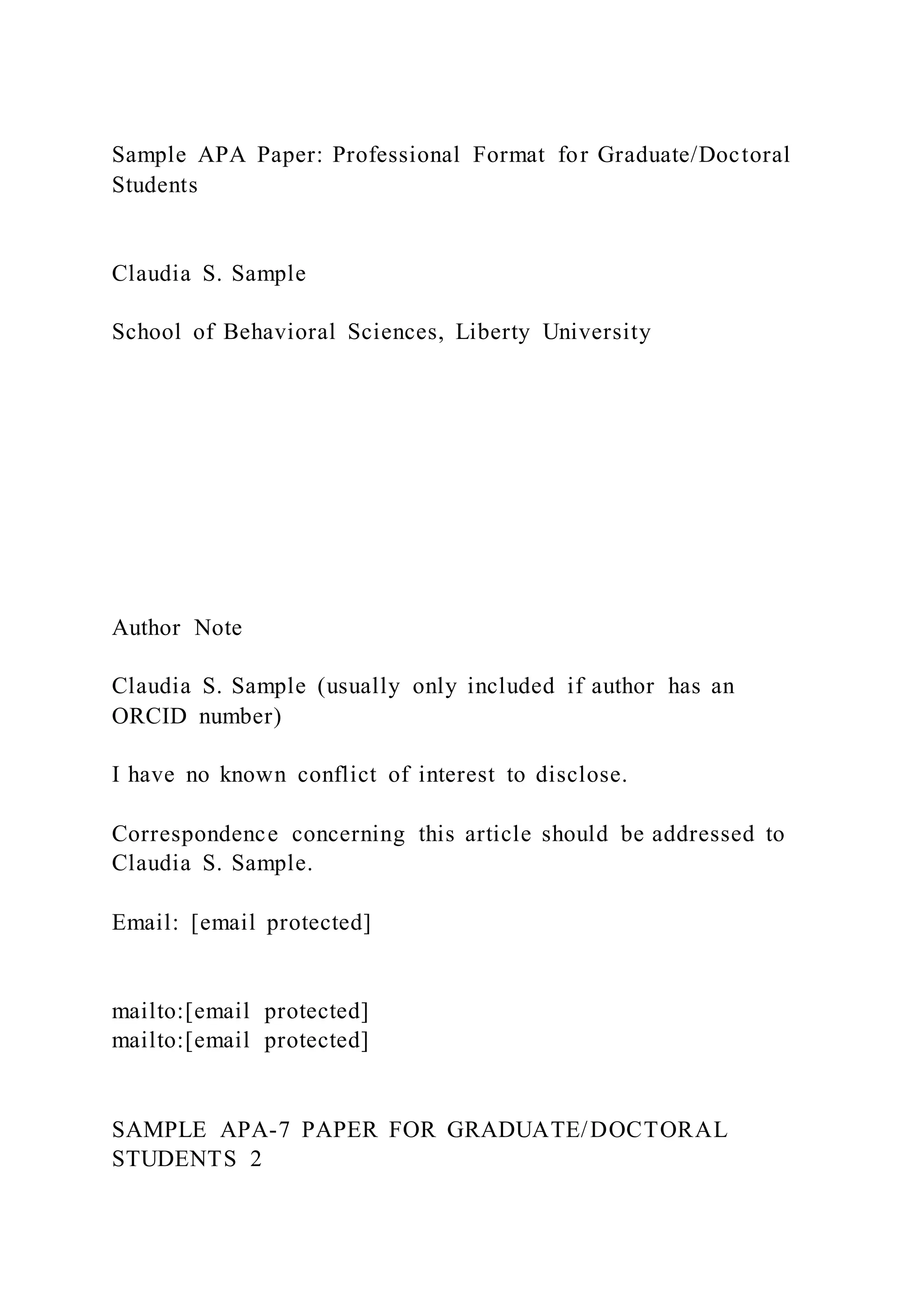 Sample APA Paper: Professional Format for Graduate/Doctoral
Students
Claudia S. Sample
School of Behavioral Sciences, Liberty University
Author Note
Claudia S. Sample (usually only included if author has an
ORCID number)
I have no known conflict of interest to disclose.
Correspondence concerning this article should be addressed to
Claudia S. Sample.
Email: [email protected]
mailto:[email protected]
mailto:[email protected]
SAMPLE APA-7 PAPER FOR GRADUATE/DOCTORAL
STUDENTS 2
 