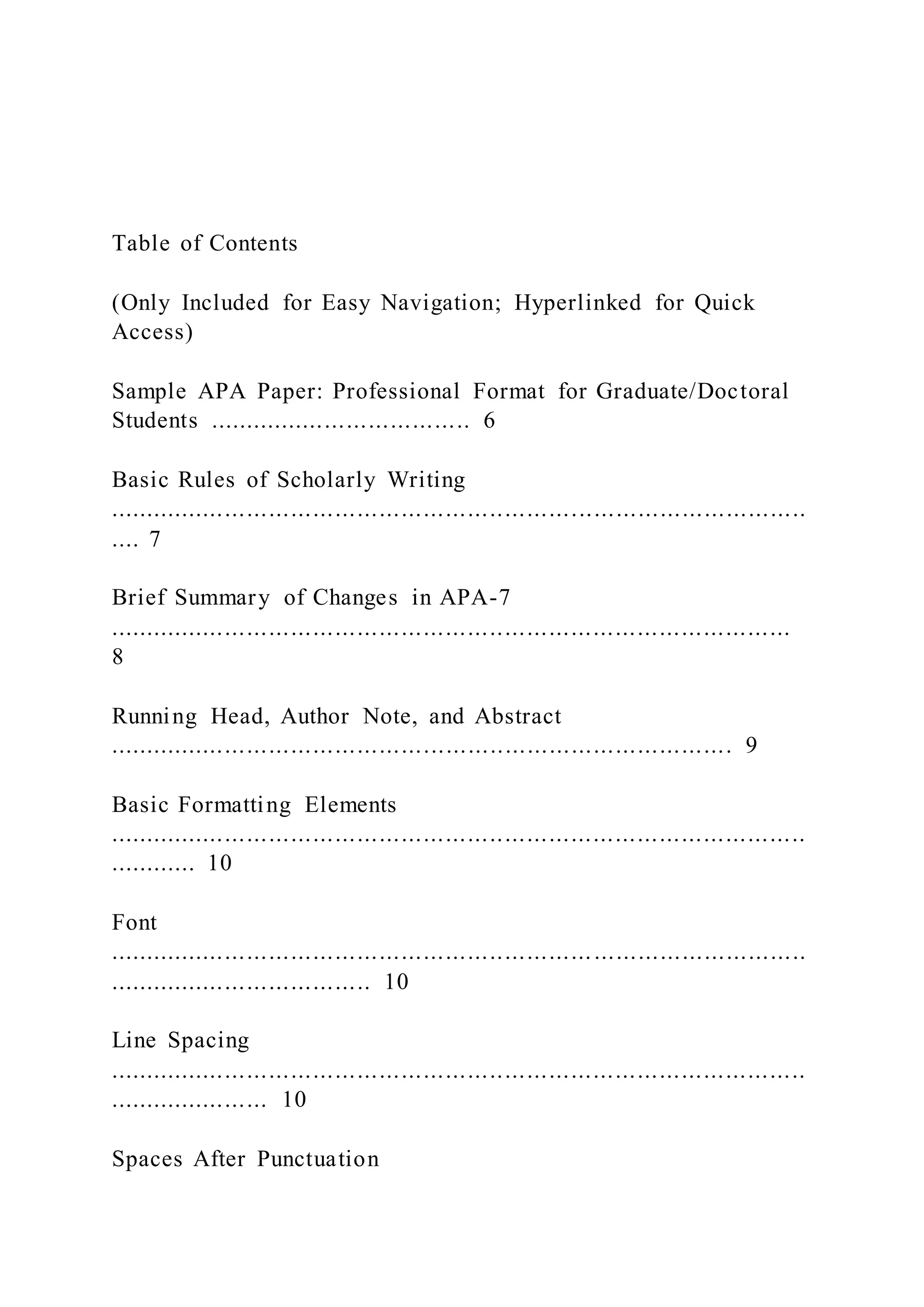 Table of Contents
(Only Included for Easy Navigation; Hyperlinked for Quick
Access)
Sample APA Paper: Professional Format for Graduate/Doctoral
Students .................................... 6
Basic Rules of Scholarly Writing
...............................................................................................
.... 7
Brief Summary of Changes in APA-7
.............................................................................................
8
Running Head, Author Note, and Abstract
..................................................................................... 9
Basic Formatting Elements
...............................................................................................
............ 10
Font
...............................................................................................
.................................... 10
Line Spacing
...............................................................................................
...................... 10
Spaces After Punctuation
 