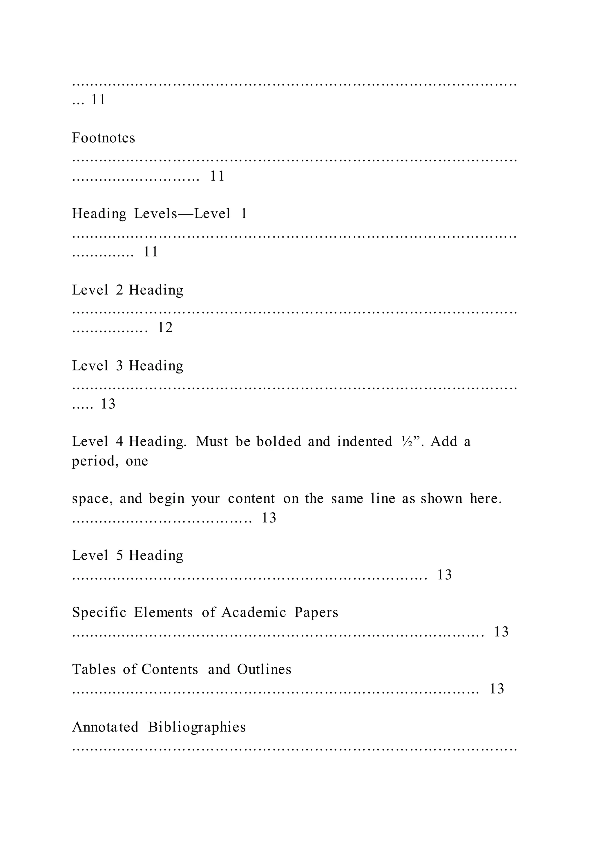 ...............................................................................................
... 11
Footnotes
...............................................................................................
............................ 11
Heading Levels—Level 1
...............................................................................................
.............. 11
Level 2 Heading
...............................................................................................
................. 12
Level 3 Heading
...............................................................................................
..... 13
Level 4 Heading. Must be bolded and indented ½”. Add a
period, one
space, and begin your content on the same line as shown here.
....................................... 13
Level 5 Heading
............................................................................ 13
Specific Elements of Academic Papers
........................................................................................ 13
Tables of Contents and Outlines
....................................................................................... 13
Annotated Bibliographies
...............................................................................................
 
