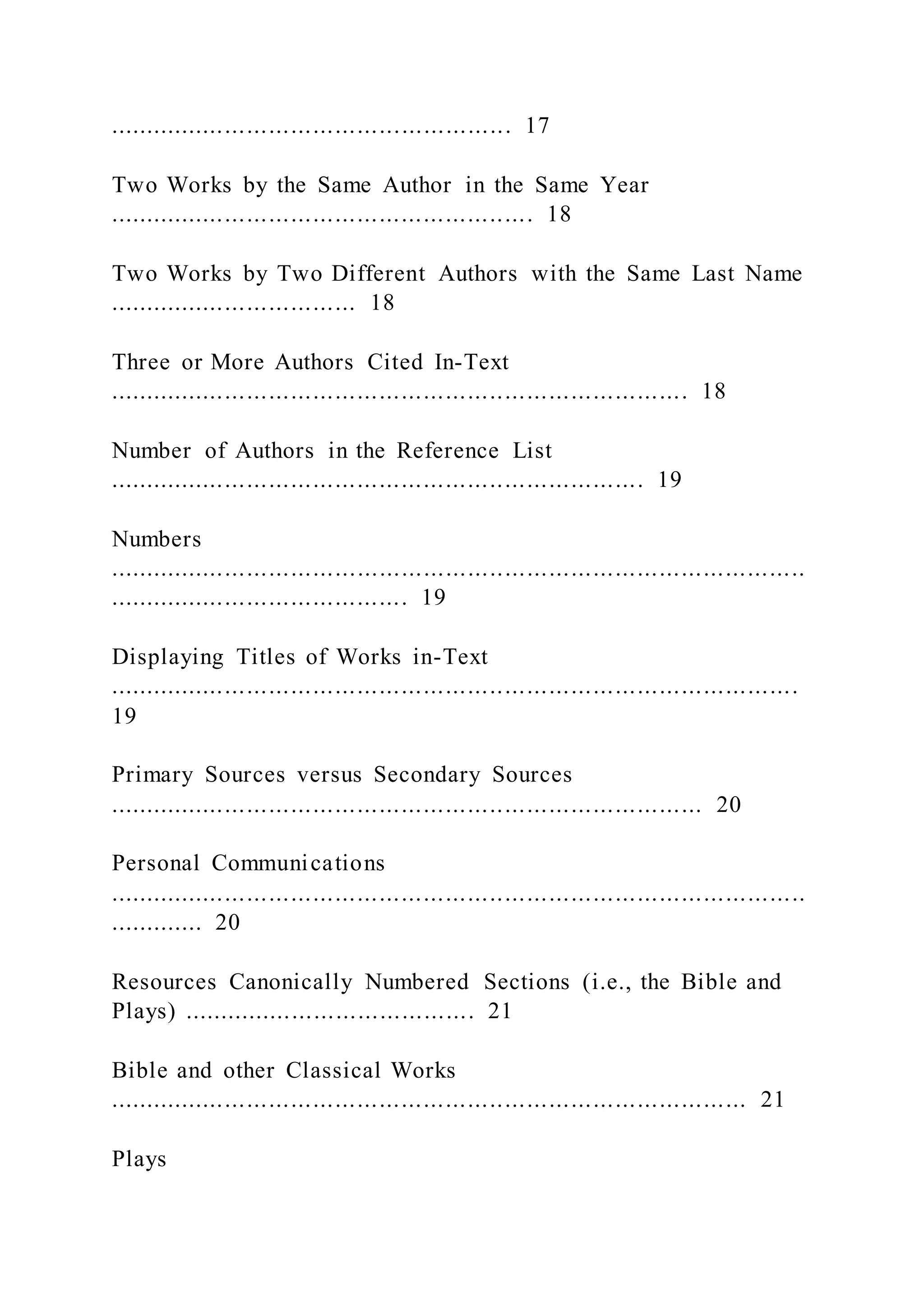 ....................................................... 17
Two Works by the Same Author in the Same Year
.......................................................... 18
Two Works by Two Different Authors with the Same Last Name
.................................. 18
Three or More Authors Cited In-Text
............................................................................... 18
Number of Authors in the Reference List
......................................................................... 19
Numbers
...............................................................................................
......................................... 19
Displaying Titles of Works in-Text
..............................................................................................
19
Primary Sources versus Secondary Sources
................................................................................. 20
Personal Communications
...............................................................................................
............. 20
Resources Canonically Numbered Sections (i.e., the Bible and
Plays) ........................................ 21
Bible and other Classical Works
....................................................................................... 21
Plays
 
