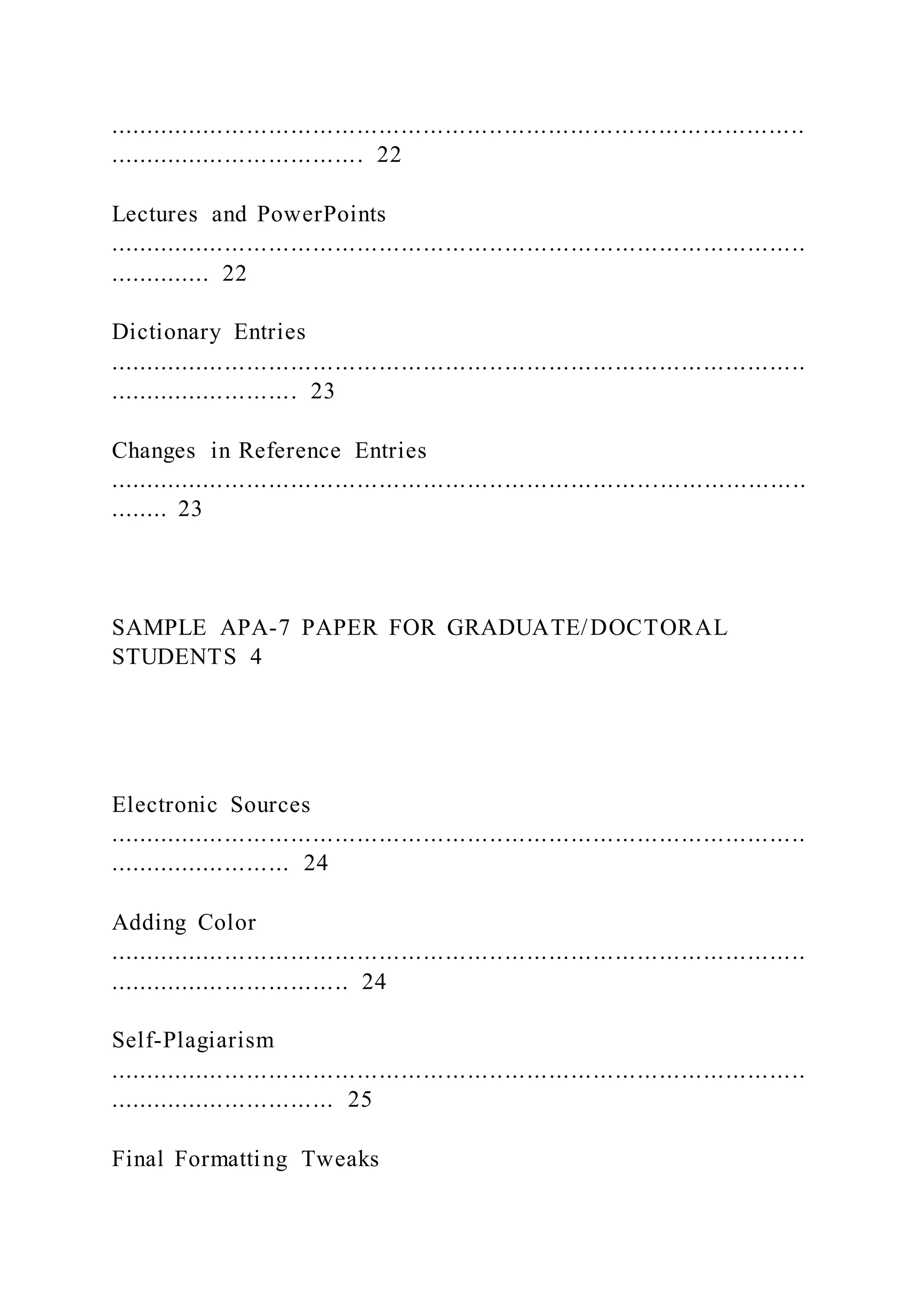 ...............................................................................................
................................... 22
Lectures and PowerPoints
...............................................................................................
.............. 22
Dictionary Entries
...............................................................................................
.......................... 23
Changes in Reference Entries
...............................................................................................
........ 23
SAMPLE APA-7 PAPER FOR GRADUATE/DOCTORAL
STUDENTS 4
Electronic Sources
...............................................................................................
......................... 24
Adding Color
...............................................................................................
................................. 24
Self-Plagiarism
...............................................................................................
............................... 25
Final Formatting Tweaks
 