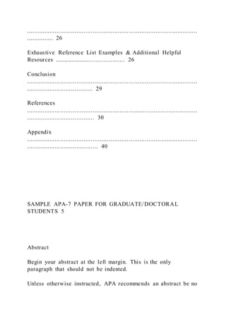 ...............................................................................................
............... 26
Exhaustive Reference List Examples & Additional Helpful
Resources ....................................... 26
Conclusion
...............................................................................................
..................................... 29
References
...............................................................................................
...................................... 30
Appendix
...............................................................................................
........................................ 40
SAMPLE APA-7 PAPER FOR GRADUATE/DOCTORAL
STUDENTS 5
Abstract
Begin your abstract at the left margin. This is the only
paragraph that should not be indented.
Unless otherwise instructed, APA recommends an abstract be no
 