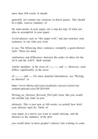 more than 250 words. It should
generally not contain any citations or direct quotes. This should
be a tight, concise summary of
the main points in your paper, not a step-by-step of what you
plan to accomplish in your paper.
Avoid phrases such as “this paper will,” and just structure your
sentences to say what you want
to say. The following three sentences exemplify a good abstract
style: There are many
similarities and differences between the codes of ethics for the
ACA and the AACC. Both include
similar mandates in the areas of ----, ---, and ---. However, each
differs significantly in the areas
of ---, ---, and ---. For more detailed information, see “Writing
an Abstract” at
https://www.liberty.edu/casas/academic-success-center/wp-
content/uploads/sites/28/2019/04/
Writing_an_Abstract_Revised_2012.pdf (note that you would
not include any links in your
abstract). This is just now at 168 words, so eyeball how brief
your abstract must be. Think of
your paper as a movie you want to sound enticing, and the
abstract as the summary of the plot
you would share to draw people’s interest into wanting to come
 