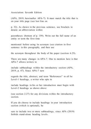 Association: Seventh Edition
(APA, 2019; hereinafter APA-7). It must match the title that is
on your title page (see last line on
p. 32). As shown in the previous sentence, use brackets to
denote an abbreviation within
parentheses (bottom of p. 159). Write out the full name of an
entity or term the first time
mentioned before using its acronym (see citation in first
sentence in this paragraph), and then use
the acronym throughout the body of the paper (section 6.25).
There are many changes in APA-7. One to mention here is that
APA-7 allows writers to
include subheadings within the introductory section (APA,
2019, p. 47). Since APA-7 now
regards the title, abstract, and term “References” to all be
Level-1 headings, a writer who opts to
include headings in his or her introduction must begin with
Level-2 headings as shown above
(see section 2.27) for any divisions within the introductory
section.
If you do choose to include headings in your introduction
section (which is optional), be
sure to include two or more subheadings, since APA (2019)
forbids stand-alone heading levels.
 