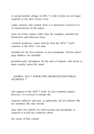 A second notable change in APA-7 is that writers are no longer
required to cite their source every
single sentence that content from it is mentioned (section 8.1).
As demonstrated in this paper,
since all of the content (other than the examples included for
illustration and reference-entry
variation purposes) comes directly from the APA-7 itself,
citations to the APA-7 are only
included for the first instance in each paragraph. Section and/or
page numbers are included
parenthetically throughout for the sake of students who desire to
know exactly where the stated
SAMPLE APA-7 PAPER FOR GRADUATE/DOCTORAL
STUDENTS 7
rule appears in the APA-7 itself. In your academic papers,
however, it is critical to include the
required author(s) and year, as applicable, for all citations that
are included; this may include
more than one citation for each resource per paragraph, as
required to avoid any confusion about
the source of that content.
 