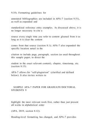 9.35). Formatting guidelines for
annotated bibliographies are included in APA-7 (section 9.51),
as well as expanded and
standardized reference entry examples. As discussed above, it is
no longer necessary to cite a
source every single time you refer to content gleaned from it as
long as it is clear the content
comes from that source (section 8.1); APA-7 also expanded the
specific location noted in the
citation to include page, paragraph, section (as used throughout
this sample paper, to direct the
student to the exact relevant content), chapter, timestamp, etc.
(section 8.13).
APA-7 allows for “self-plagiarism” (clarified and defined
below). It also invites writers to
SAMPLE APA-7 PAPER FOR GRADUATE/DOCTORAL
STUDENTS 9
highlight the most relevant work first, rather than just present
all works in alphabetical order
(APA, 2019, section 8.12).
Heading-level formatting has changed, and APA-7 provides
 