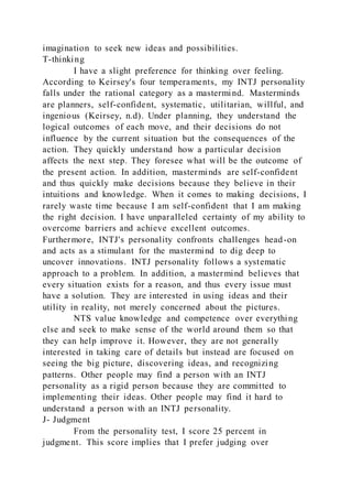 imagination to seek new ideas and possibilities.
T-thinking
I have a slight preference for thinking over feeling.
According to Keirsey's four temperaments, my INTJ personality
falls under the rational category as a mastermind. Masterminds
are planners, self-confident, systematic, utilitarian, willful, and
ingenious (Keirsey, n.d). Under planning, they understand the
logical outcomes of each move, and their decisions do not
influence by the current situation but the consequences of the
action. They quickly understand how a particular decision
affects the next step. They foresee what will be the outcome of
the present action. In addition, masterminds are self-confident
and thus quickly make decisions because they believe in their
intuitions and knowledge. When it comes to making decisions, I
rarely waste time because I am self-confident that I am making
the right decision. I have unparalleled certainty of my ability to
overcome barriers and achieve excellent outcomes.
Furthermore, INTJ's personality confronts challenges head-on
and acts as a stimulant for the mastermind to dig deep to
uncover innovations. INTJ personality follows a systematic
approach to a problem. In addition, a mastermind believes that
every situation exists for a reason, and thus every issue must
have a solution. They are interested in using ideas and their
utility in reality, not merely concerned about the pictures.
NTS value knowledge and competence over everything
else and seek to make sense of the world around them so that
they can help improve it. However, they are not generally
interested in taking care of details but instead are focused on
seeing the big picture, discovering ideas, and recognizing
patterns. Other people may find a person with an INTJ
personality as a rigid person because they are committed to
implementing their ideas. Other people may find it hard to
understand a person with an INTJ personality.
J- Judgment
From the personality test, I score 25 percent in
judgment. This score implies that I prefer judging over
 