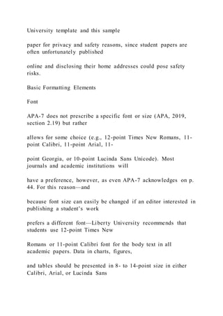 University template and this sample
paper for privacy and safety reasons, since student papers are
often unfortunately published
online and disclosing their home addresses could pose safety
risks.
Basic Formatting Elements
Font
APA-7 does not prescribe a specific font or size (APA, 2019,
section 2.19) but rather
allows for some choice (e.g., 12-point Times New Romans, 11-
point Calibri, 11-point Arial, 11-
point Georgia, or 10-point Lucinda Sans Unicode). Most
journals and academic institutions will
have a preference, however, as even APA-7 acknowledges on p.
44. For this reason—and
because font size can easily be changed if an editor interested in
publishing a student’s work
prefers a different font—Liberty University recommends that
students use 12-point Times New
Romans or 11-point Calibri font for the body text in all
academic papers. Data in charts, figures,
and tables should be presented in 8- to 14-point size in either
Calibri, Arial, or Lucinda Sans
 