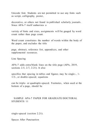 Unicode font. Students are not permitted to use any fonts such
as script, calligraphy, poster,
decorative, or others not found in published scholarly journals.
Since APA-7 itself authorizes a
variety of fonts and sizes, assignments will be gauged by word
count rather than page count.
Word count constitutes the number of words within the body of
the paper, and excludes the title
page, abstract, reference list, appendices, and other
supplemental resources.
Line Spacing
APA-7 adds extra/blank lines on the title page (APA, 2019,
sections 2.5, 2.7, 2.21). It also
specifies that spacing in tables and figures may be single-, 1-
1/2-, or double-spaced; equations
can be triple- or quadruple-spaced. Footnotes, when used at the
bottom of a page, should be
SAMPLE APA-7 PAPER FOR GRADUATE/DOCTORAL
STUDENTS 11
single-spaced (section 2.21).
Spaces After Punctuation
 
