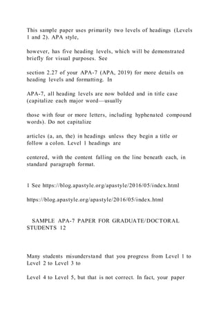 This sample paper uses primarily two levels of headings (Levels
1 and 2). APA style,
however, has five heading levels, which will be demonstrated
briefly for visual purposes. See
section 2.27 of your APA-7 (APA, 2019) for more details on
heading levels and formatting. In
APA-7, all heading levels are now bolded and in title case
(capitalize each major word—usually
those with four or more letters, including hyphenated compound
words). Do not capitalize
articles (a, an, the) in headings unless they begin a title or
follow a colon. Level 1 headings are
centered, with the content falling on the line beneath each, in
standard paragraph format.
1 See https://blog.apastyle.org/apastyle/2016/05/index.html
https://blog.apastyle.org/apastyle/2016/05/index.html
SAMPLE APA-7 PAPER FOR GRADUATE/DOCTORAL
STUDENTS 12
Many students misunderstand that you progress from Level 1 to
Level 2 to Level 3 to
Level 4 to Level 5, but that is not correct. In fact, your paper
 