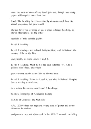 must use two or more of any level you use, though not every
paper will require more than one
level. The heading levels are simply demonstrated here for
visual purposes, but you would
always have two or more of each under a larger heading, as
shown throughout all the other
sections of this sample paper.
Level 3 Heading
Level 3 headings are bolded, left-justified, and italicized; the
content falls on the line
underneath, as with Levels 1 and 2.
Level 4 Heading. Must be bolded and indented ½”. Add a
period, one space, and begin
your content on the same line as shown here.
Level 5 Heading. Same as Level 4, but also italicized. Despite
heavy writing experience,
this author has never used Level 5 headings.
Specific Elements of Academic Papers
Tables of Contents and Outlines
APA (2019) does not regulate every type of paper and some
elements in various
assignments are not addressed in the APA-7 manual, including
 
