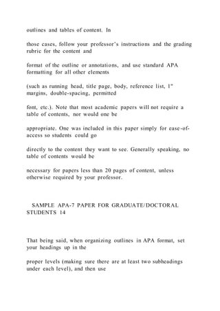 outlines and tables of content. In
those cases, follow your professor’s instructions and the grading
rubric for the content and
format of the outline or annotations, and use standard APA
formatting for all other elements
(such as running head, title page, body, reference list, 1"
margins, double-spacing, permitted
font, etc.). Note that most academic papers will not require a
table of contents, nor would one be
appropriate. One was included in this paper simply for ease-of-
access so students could go
directly to the content they want to see. Generally speaking, no
table of contents would be
necessary for papers less than 20 pages of content, unless
otherwise required by your professor.
SAMPLE APA-7 PAPER FOR GRADUATE/DOCTORAL
STUDENTS 14
That being said, when organizing outlines in APA format, set
your headings up in the
proper levels (making sure there are at least two subheadings
under each level), and then use
 