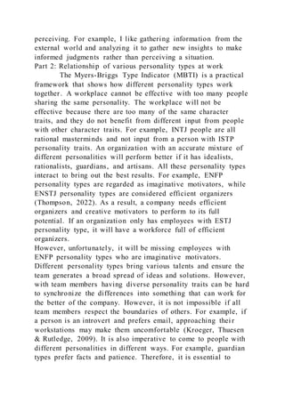 perceiving. For example, I like gathering information from the
external world and analyzing it to gather new insights to make
informed judgments rather than perceiving a situation.
Part 2: Relationship of various personality types at work
The Myers-Briggs Type Indicator (MBTI) is a practical
framework that shows how different personality types work
together. A workplace cannot be effective with too many people
sharing the same personality. The workplace will not be
effective because there are too many of the same character
traits, and they do not benefit from different input from people
with other character traits. For example, INTJ people are all
rational masterminds and not input from a person with ISTP
personality traits. An organization with an accurate mixture of
different personalities will perform better if it has idealists,
rationalists, guardians, and artisans. All these personality types
interact to bring out the best results. For example, ENFP
personality types are regarded as imaginative motivators, while
ENSTJ personality types are considered efficient organizers
(Thompson, 2022). As a result, a company needs efficient
organizers and creative motivators to perform to its full
potential. If an organization only has employees with ESTJ
personality type, it will have a workforce full of efficient
organizers.
However, unfortunately, it will be missing employees with
ENFP personality types who are imaginative motivators.
Different personality types bring various talents and ensure the
team generates a broad spread of ideas and solutions. However,
with team members having diverse personality traits can be hard
to synchronize the differences into something that can work for
the better of the company. However, it is not impossible if all
team members respect the boundaries of others. For example, if
a person is an introvert and prefers email, approaching thei r
workstations may make them uncomfortable (Kroeger, Thuesen
& Rutledge, 2009). It is also imperative to come to people with
different personalities in different ways. For example, guardian
types prefer facts and patience. Therefore, it is essential to
 