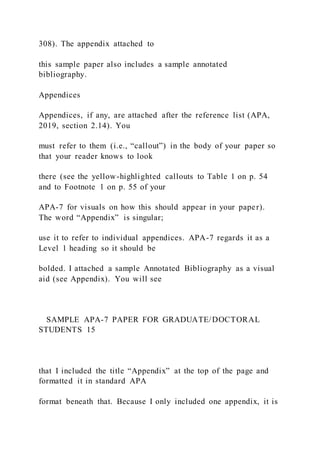 308). The appendix attached to
this sample paper also includes a sample annotated
bibliography.
Appendices
Appendices, if any, are attached after the reference list (APA,
2019, section 2.14). You
must refer to them (i.e., “callout”) in the body of your paper so
that your reader knows to look
there (see the yellow-highlighted callouts to Table 1 on p. 54
and to Footnote 1 on p. 55 of your
APA-7 for visuals on how this should appear in your paper).
The word “Appendix” is singular;
use it to refer to individual appendices. APA-7 regards it as a
Level 1 heading so it should be
bolded. I attached a sample Annotated Bibliography as a visual
aid (see Appendix). You will see
SAMPLE APA-7 PAPER FOR GRADUATE/DOCTORAL
STUDENTS 15
that I included the title “Appendix” at the top of the page and
formatted it in standard APA
format beneath that. Because I only included one appendix, it is
 