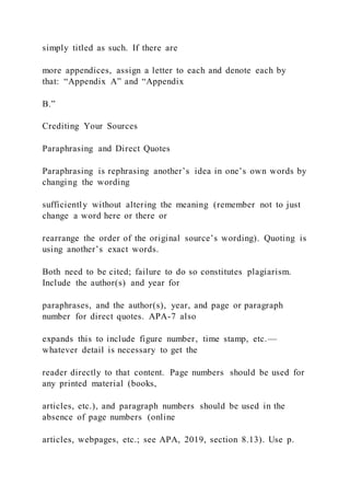 simply titled as such. If there are
more appendices, assign a letter to each and denote each by
that: “Appendix A” and “Appendix
B.”
Crediting Your Sources
Paraphrasing and Direct Quotes
Paraphrasing is rephrasing another’s idea in one’s own words by
changing the wording
sufficiently without altering the meaning (remember not to just
change a word here or there or
rearrange the order of the original source’s wording). Quoting is
using another’s exact words.
Both need to be cited; failure to do so constitutes plagiarism.
Include the author(s) and year for
paraphrases, and the author(s), year, and page or paragraph
number for direct quotes. APA-7 also
expands this to include figure number, time stamp, etc.—
whatever detail is necessary to get the
reader directly to that content. Page numbers should be used for
any printed material (books,
articles, etc.), and paragraph numbers should be used in the
absence of page numbers (online
articles, webpages, etc.; see APA, 2019, section 8.13). Use p.
 