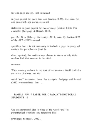 for one page and pp. (not italicized
in your paper) for more than one (section 8.25). Use para. for
one paragraph and paras. (also not
italicized in your paper) for two or more (section 8.28). For
example: (Perigogn & Brazel, 2012,
pp. 12–13) or (Liberty University, 2019, para. 8). Section 8.23
of the APA (2019) manual
specifies that it is not necessary to include a page or paragraph
number for paraphrases (just for
direct quotes), but writers may choose to do so to help their
readers find that content in the cited
resource.
When naming authors in the text of the sentence itself (called a
narrative citation), use the
word “and” to connect them. For example, Perigogn and Brazel
(2012) contemplated that . . .
SAMPLE APA-7 PAPER FOR GRADUATE/DOCTORAL
STUDENTS 16
Use an ampersand (&) in place of the word “and” in
parenthetical citations and reference lists:
(Perigogn & Brazel, 2012).
 