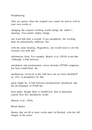 Paraphrasing
Only use quotes when the original text cannot be said as well in
your own words or
changing the original wording would change the author’s
meaning. You cannot simply change
one word and omit a second; if you paraphrase, the wording
must be substantially different, but
with the same meaning. Regardless, you would need to cite the
resource you took that
information from. For example, Benoit et al. (2010) wrote that
“although, a link between
attachment and posttraumatic stress disorder (PTSD) symptoms
has been established, the
mechanisms involved in this link have not yet been identified”
(p. 101). A paraphrase for that
quote might be: A link between dysfunctional attachment and
the development of PTSD has
been made, though there is insufficient data to determine
exactly how this mechanism works
(Benoit et al., 2010).
Block Quotes
Quotes that are 40 or more words must be blocked, with the left
margin of the entire
 