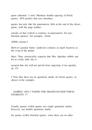 quote indented ½ inch. Maintain double-spacing of block
quotes. APA prefers that you introduce
quotes but note that the punctuation falls at the end of the direct
quote, with the page number
outside of that (which is contrary to punctuation for non-
blocked quotes). For example, Alone
(2008) claims:2
Half of a peanut butter sandwich contains as much bacteria as
the wisp of the planet
Mars. Thus, practicality requires that Mrs. Spotiker nibble one
bit at a time until she is
assured that she will not perish from ingesting it too quickly.
(p. 13)
2 Note that there are no quotation marks for block quotes, as
shown in the example.
SAMPLE APA-7 PAPER FOR GRADUATE/DOCTORAL
STUDENTS 17
Usually quotes within quotes use single quotation marks;
however, use double quotation marks
for quotes within blocked quotes, since there are no other
 